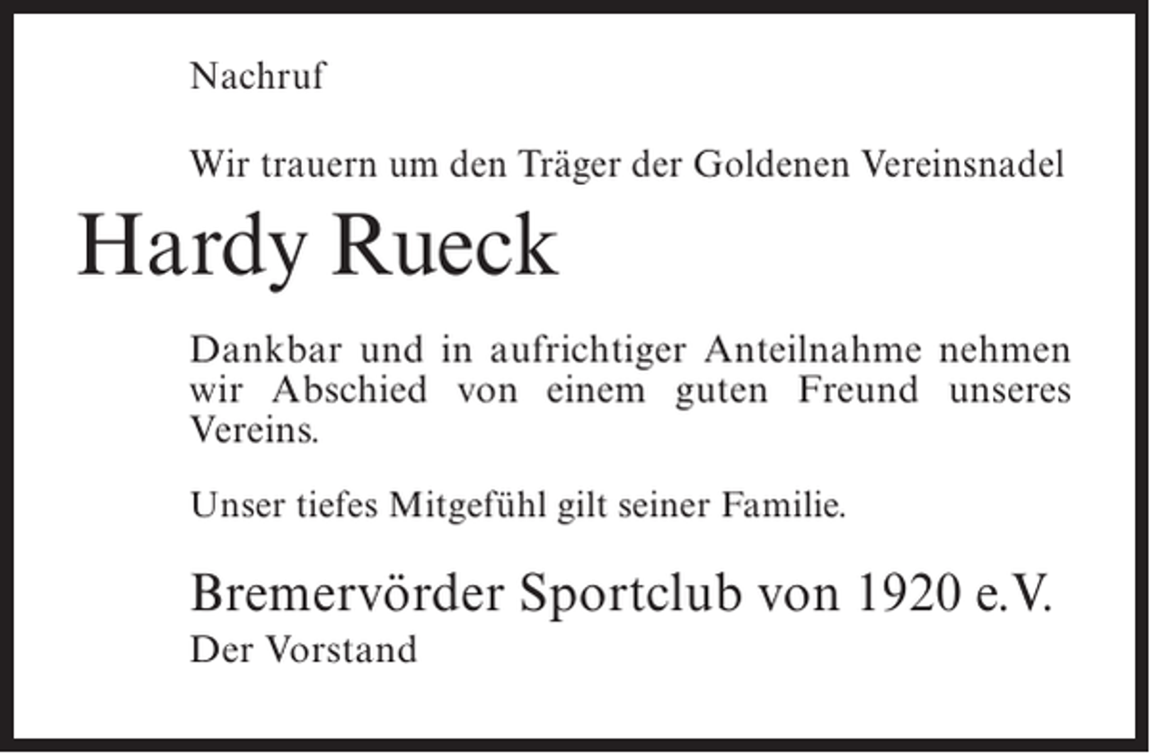 <p>Nachruf<br />Wir trauern um den Träger der Goldenen Vereinsnadel</p><p>Hardy Rueck<br />Dankbar und in aufrichtiger Anteilnahme nehmen<br />wir Abschied von einem guten Freund unseres<br />Vereins.<br />Unser tiefes Mitgefühl gilt seiner Familie.</p><p>Bremervörder Sportclub von 1920 e.V.<br />Der Vorstand</p>