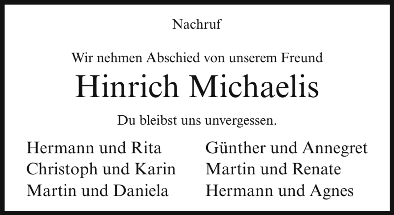 <p>Nachruf<br />Wir nehmen Abschied von unserem Freund</p><p>Hinrich Michaelis<br />Du bleibst uns unvergessen.</p><p>Hermann und Rita<br />Christoph und Karin<br />Martin und Daniela</p><p>Günther und Annegret<br />Martin und Renate<br />Hermann und Agnes</p>