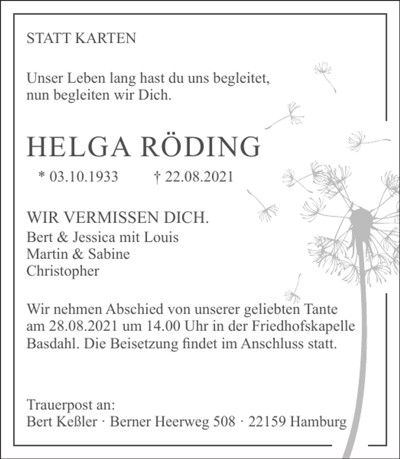 <p>STATT KARTEN<br />Unser Leben lang hast du uns begleitet,<br />nun begleiten wir Dich.</p><p>HELGA RÖDING<br />* 03.10.1933</p><p>† 22.08.2021</p><p>WIR VERMISSEN DICH.<br />Bert &amp; Jessica mit Louis<br />Martin &amp; Sabine<br />Christopher</p><p>Wir nehmen Abschied von unserer geliebten Tante<br />am 28.08.2021 um 14.00 Uhr in der Friedhofskapelle<br />Basdahl. Die Beisetzung findet im Anschluss statt.</p><p>Trauerpost an:<br />Bert Keßler · Berner Heerweg 508 · 22159 Hamburg</p>