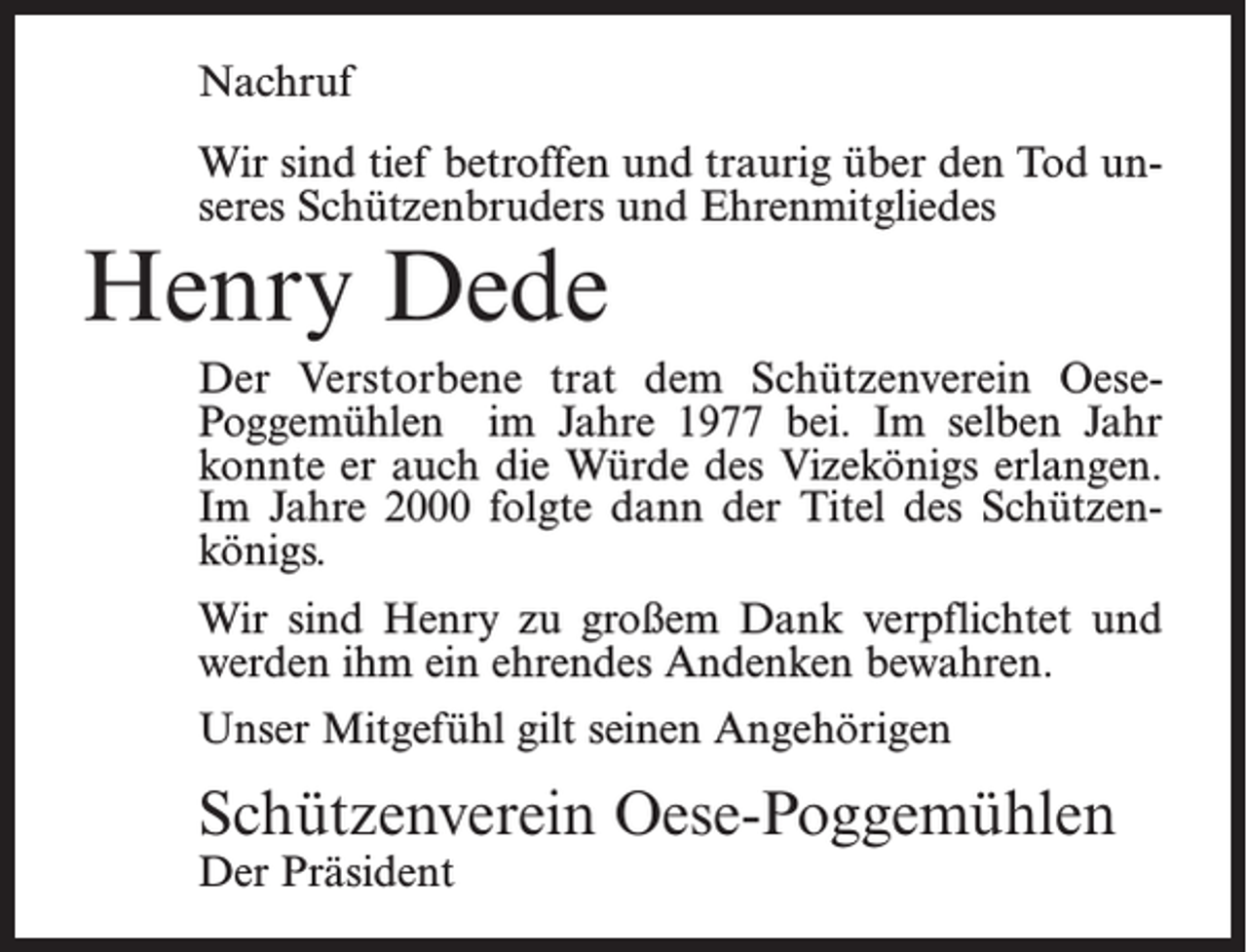 <p>Nachruf<br />Wir sind tief betroffen und traurig über den Tod unseres Schützenbruders und Ehrenmitgliedes</p><p>Henry Dede</p><p>Der Verstorbene trat dem Schützenverein Oese-­<br />Poggemühlen im Jahre 1977 bei. Im selben Jahr<br />konnte er auch die Würde des Vizekönigs erlangen.<br />Im Jahre 2000 folgte dann der Titel des Schützenkönigs.<br />Wir sind Henry zu großem Dank verpflichtet und<br />werden ihm ein ehrendes Andenken bewahren.<br />Unser Mitgefühl gilt seinen Angehörigen</p><p>Schützenverein Oese-Poggemühlen<br />Der Präsident</p>