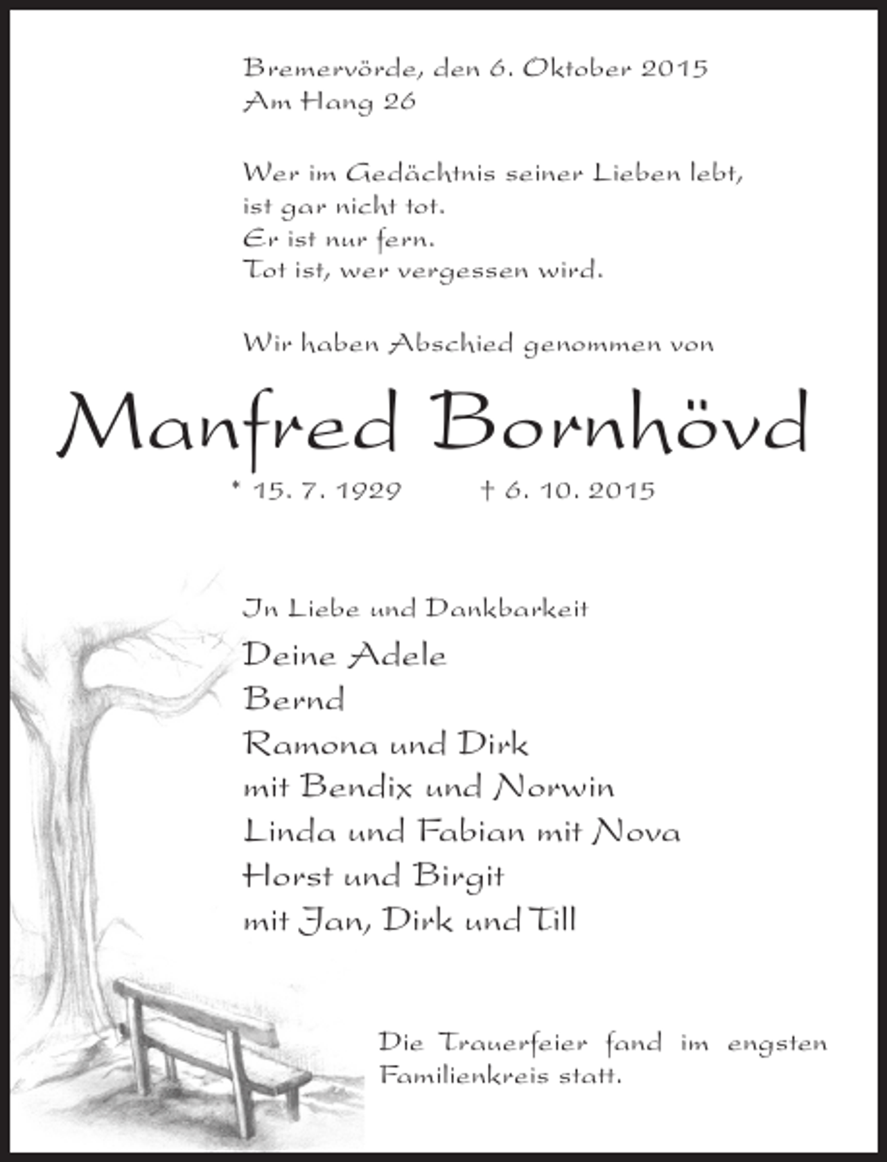 <p>Bremervörde, den 6. Oktober 2015<br />Am Hang 26<br />Wer im Gedächtnis seiner Lieben lebt,<br />ist gar nicht tot.<br />Er ist nur fern.<br />Tot ist, wer vergessen wird.<br />Wir haben Abschied genommen von</p><p>Manfred Bornhövd<br />* 15. 7. 1929 † 6. 10. 2015</p><p>In Liebe und Dankbarkeit</p><p>Deine Adele<br />Bernd<br />Ramona und Dirk<br />mit Bendix und Norwin<br />Linda und Fabian mit Nova<br />Horst und Birgit<br />mit Jan, Dirk und Till<br />Die Trauerfeier fand im engsten<br />Familienkreis statt.</p>