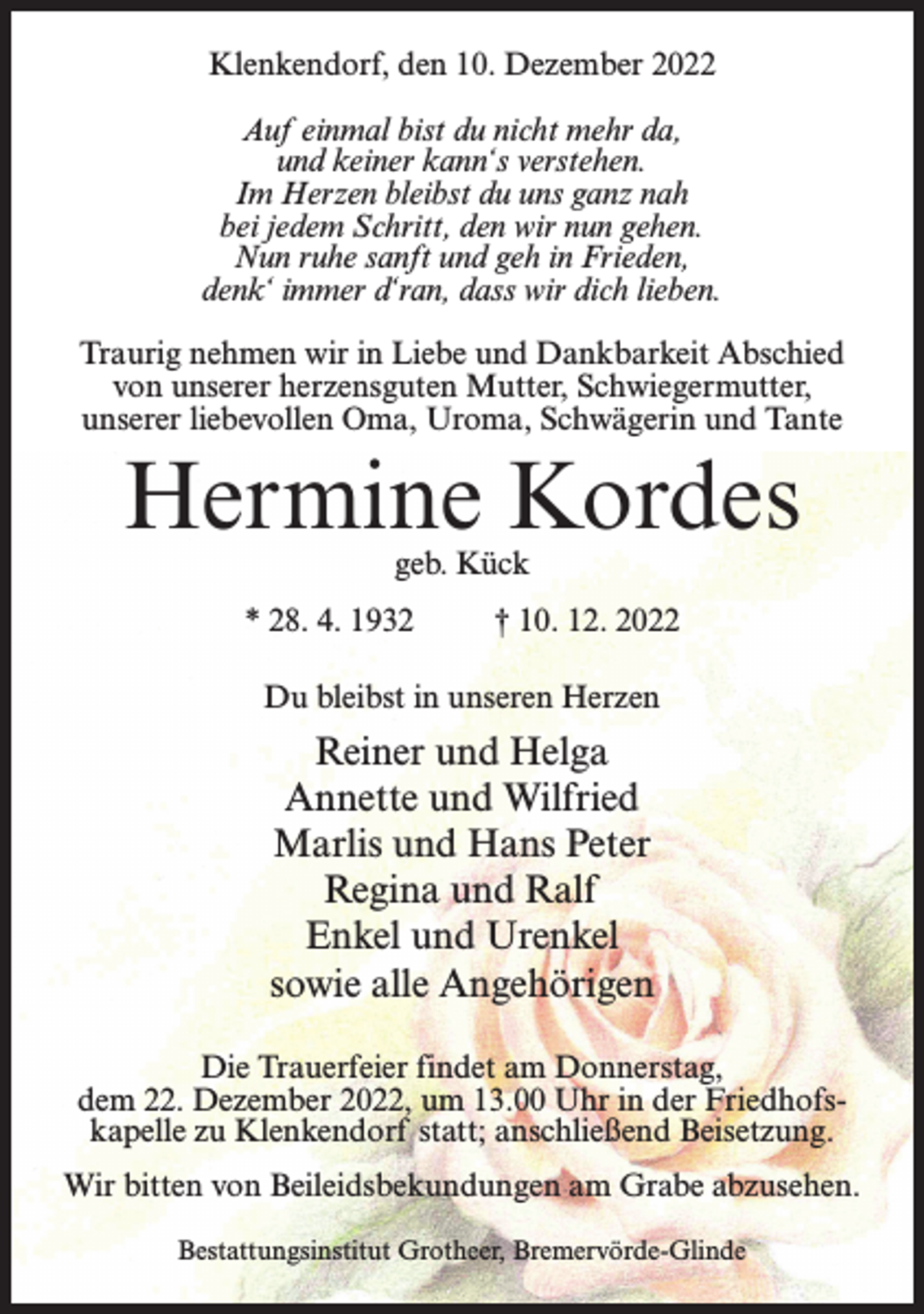 <p>Klenkendorf, den 10. Dezember 2022<br />Auf einmal bist du nicht mehr da,<br />und keiner kann‘s verstehen.<br />Im Herzen bleibst du uns ganz nah<br />bei jedem Schritt, den wir nun gehen.<br />Nun ruhe sanft und geh in Frieden,<br />denk‘ immer d‘ran, dass wir dich lieben.<br />Traurig nehmen wir in Liebe und Dankbarkeit Abschied<br />von unserer herzensguten Mutter, Schwiegermutter,<br />unserer liebevollen Oma, Uroma, Schwägerin und Tante</p><p>Hermine Kordes<br />geb. Kück</p><p>* 28. 4. 1932 † 10. 12. 2022<br />Du bleibst in unseren Herzen</p><p>Reiner und Helga<br />Annette und Wilfried<br />Marlis und Hans Peter<br />Regina und Ralf<br />Enkel und Urenkel<br />sowie alle Angehörigen<br />Die Trauerfeier findet am Donnerstag,<br />dem 22. Dezember 2022, um 13.00 Uhr in der Friedhofskapelle zu Klenkendorf statt; anschließend Beisetzung.<br />Wir bitten von Beileidsbekundungen am Grabe abzusehen.<br />Bestattungsinstitut Grotheer, Bremervörde-Glinde</p>