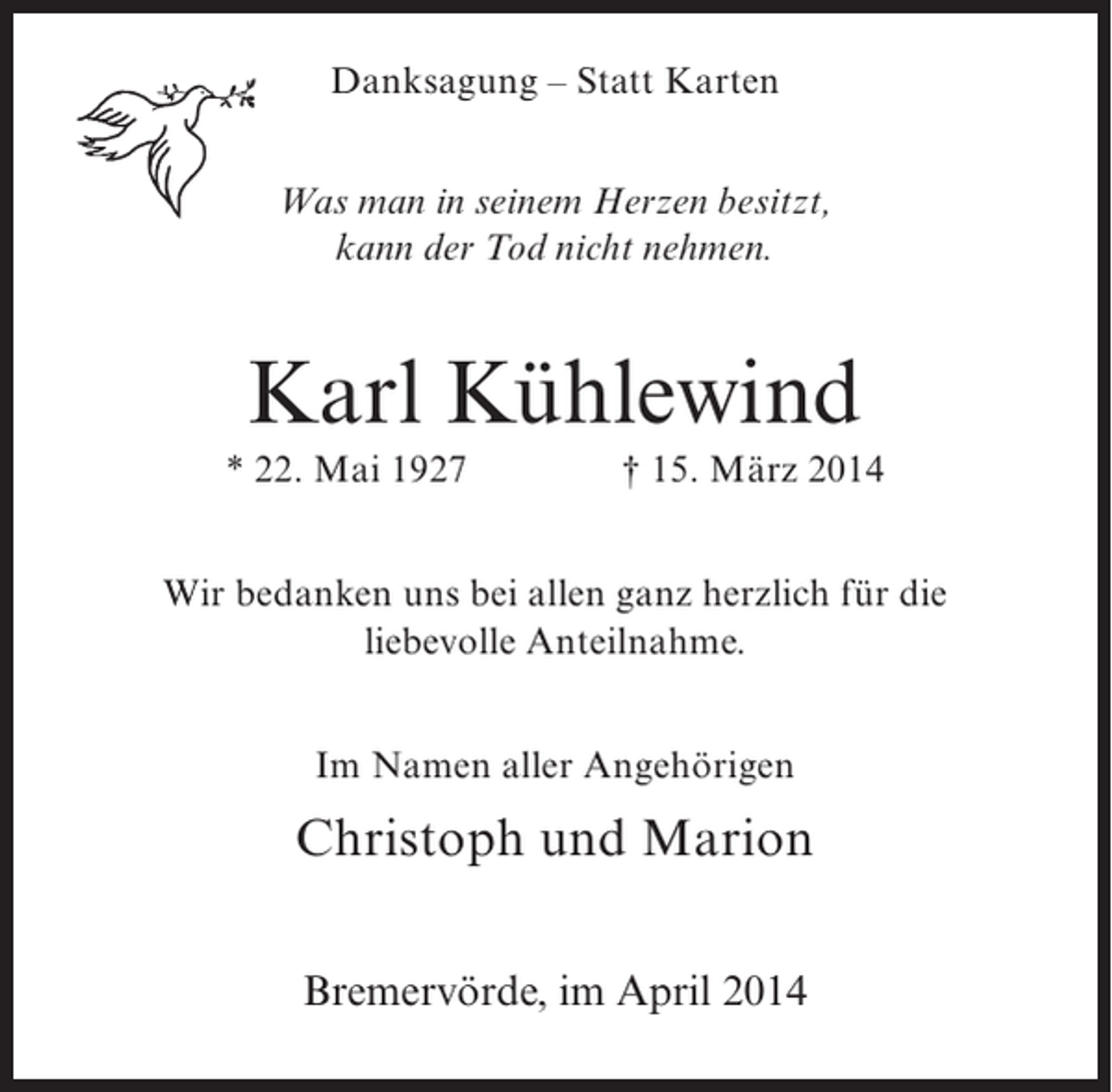 <p>Danksagung – Statt Karten<br />Was man in seinem Herzen besitzt,<br />kann der Tod nicht nehmen.</p><p>Karl Kühlewind<br />* 22. Mai 1927 † 15. März 2014<br />Wir bedanken uns bei allen ganz herzlich für die<br />liebevolle Anteilnahme.<br />Im Namen aller Angehörigen</p><p>Christoph und Marion<br />Bremervörde, im April 2014</p>