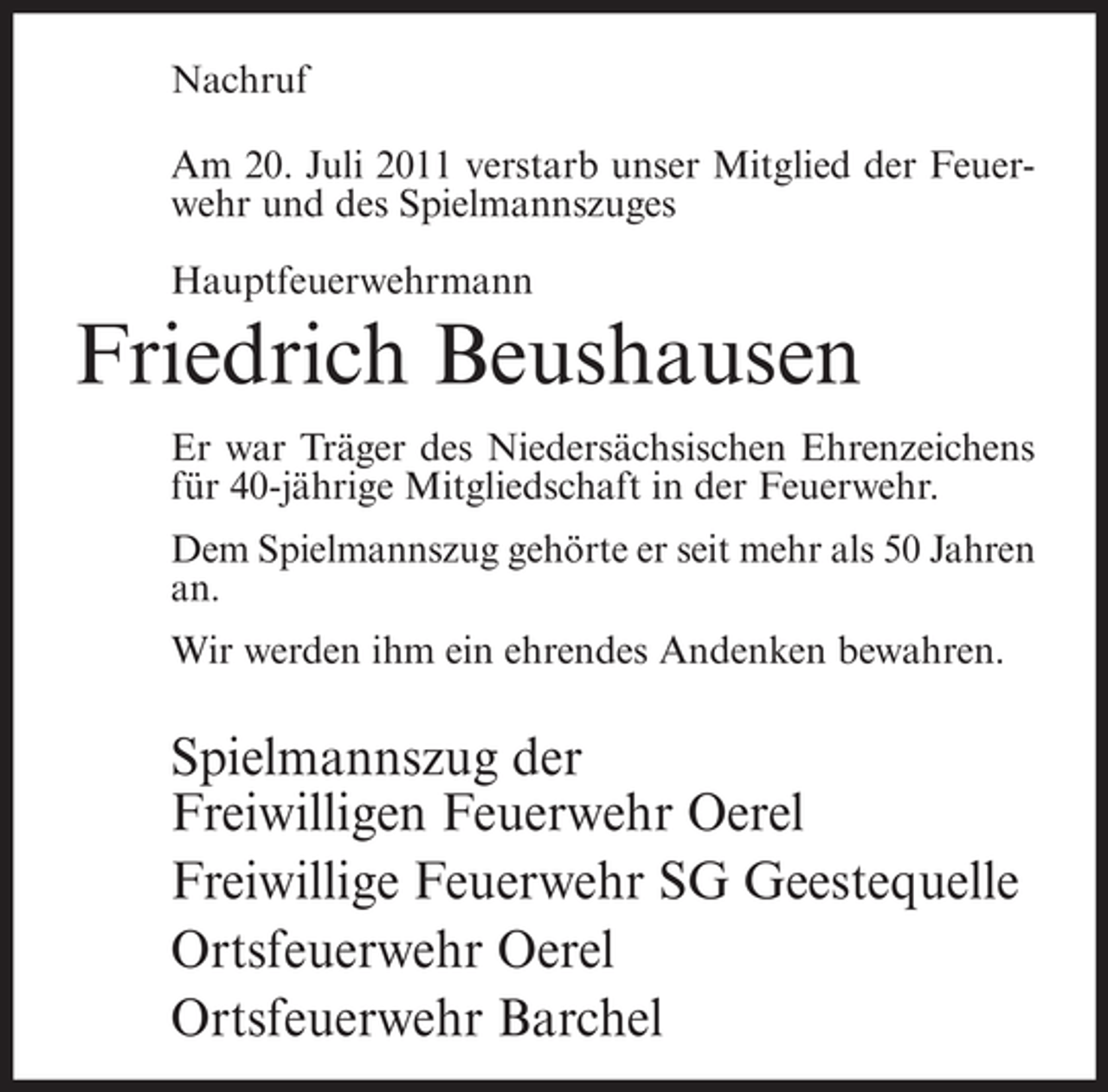 <p>Nachruf<br />Am 20. Juli 2011 verstarb unser Mitglied der Feuerwehr und des Spielmannszuges<br />Hauptfeuerwehrmann</p><p>Friedrich Beushausen<br />Er war Träger des Niedersächsischen Ehrenzeichens<br />für 40-jährige Mitgliedschaft in der Feuerwehr.<br />Dem Spielmannszug gehörte er seit mehr als 50 Jahren<br />an.<br />Wir werden ihm ein ehrendes Andenken bewahren.</p><p>Spielmannszug der<br />Freiwilligen Feuerwehr Oerel<br />Freiwillige Feuerwehr SG Geestequelle<br />Ortsfeuerwehr Oerel<br />Ortsfeuerwehr Barchel</p>