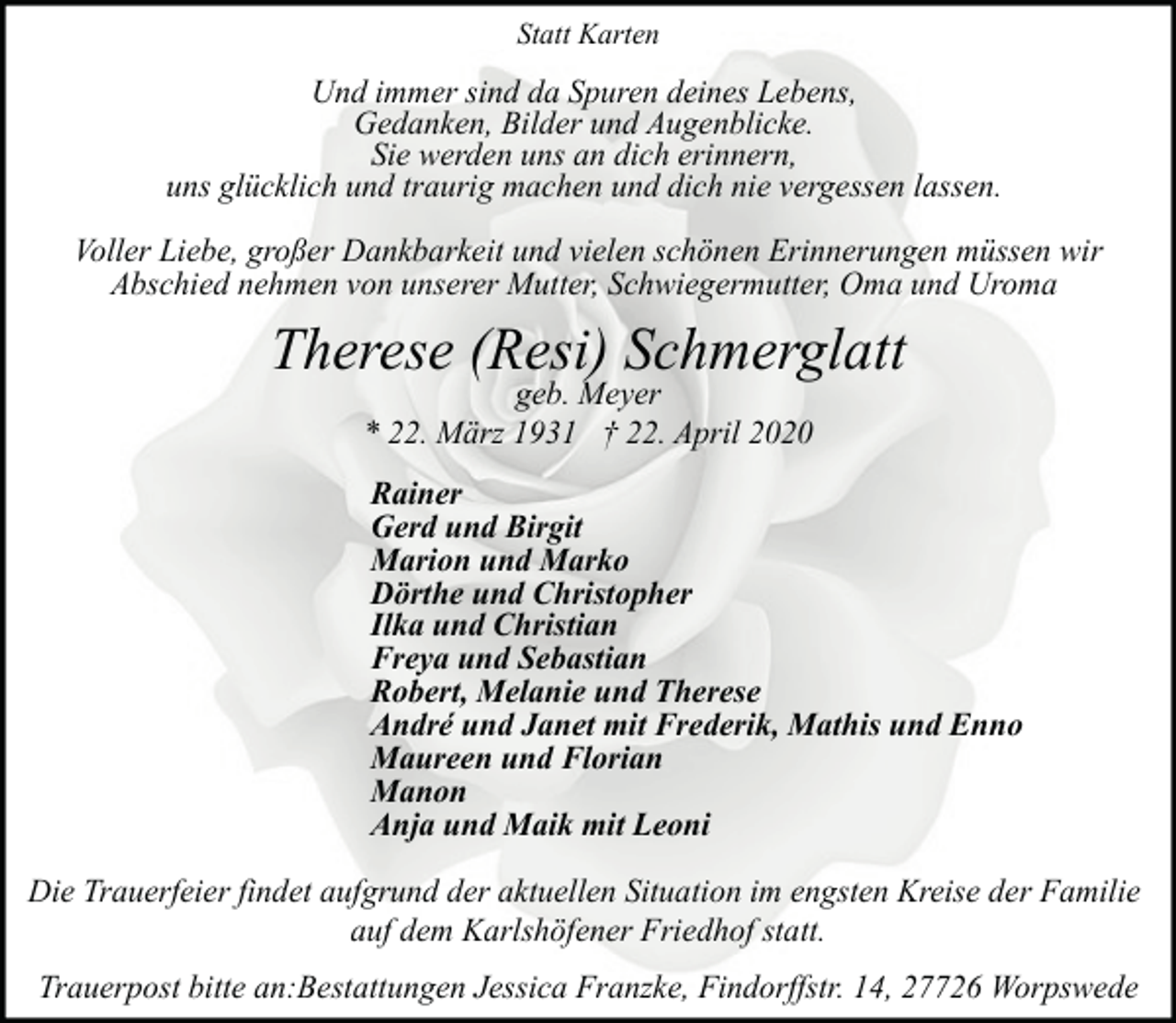 <p>Statt Karten</p><p>Und immer sind da Spuren deines Lebens,<br />Gedanken, Bilder und Augenblicke.<br />Sie werden uns an dich erinnern,<br />uns glücklich und traurig machen und dich nie vergessen lassen.<br />Voller Liebe, großer Dankbarkeit und vielen schönen Erinnerungen müssen wir<br />Abschied nehmen von unserer Mutter, Schwiegermutter, Oma und Uroma</p><p>Therese (Resi) Schmerglatt<br />geb. Meyer<br />* 22. März 1931 † 22. April 2020</p><p>Rainer<br />Gerd und Birgit<br />Marion und Marko<br />Dörthe und Christopher<br />Ilka und Christian<br />Freya und Sebastian<br />Robert, Melanie und Therese<br />André und Janet mit Frederik, Mathis und Enno<br />Maureen und Florian<br />Manon<br />Anja und Maik mit Leoni<br />Die Trauerfeier findet aufgrund der aktuellen Situation im engsten Kreise der Familie<br />auf dem Karlshöfener Friedhof statt.<br />Trauerpost bitte an:Bestattungen Jessica Franzke, Findorffstr. 14, 27726 Worpswede</p>