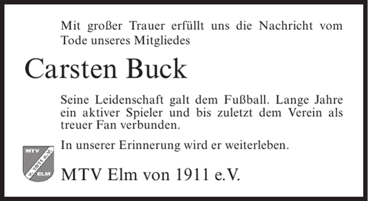 <p>Mit großer Trauer erfüllt uns die Nachricht vom<br />Tode unseres Mitgliedes</p><p>Carsten Buck<br />Seine Leidenschaft galt dem Fußball. Lange Jahre<br />ein aktiver Spieler und bis zuletzt dem Verein als<br />treuer Fan verbunden.<br />In unserer Erinnerung wird er weiterleben.</p><p>MTV Elm von 1911 e.V.</p>