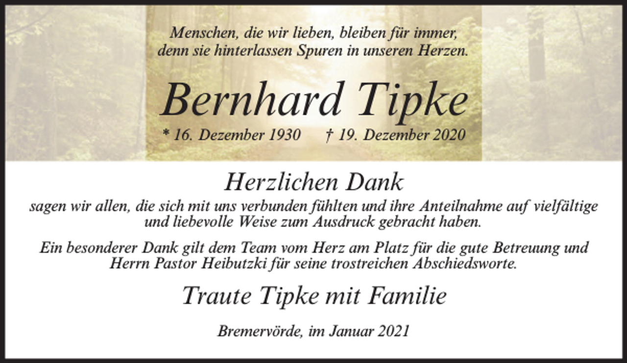 <p>Menschen, die wir lieben, bleiben für immer,<br />denn sie hinterlassen Spuren in unseren Herzen.</p><p>Bernhard Tipke<br />* 16. Dezember 1930</p><p>† 19. Dezember 2020</p><p>Herzlichen Dank<br />sagen wir allen, die sich mit uns verbunden fühlten und ihre Anteilnahme auf vielfältige<br />und liebevolle Weise zum Ausdruck gebracht haben.<br />Ein besonderer Dank gilt dem Team vom Herz am Platz für die gute Betreuung und<br />Herrn Pastor Heibutzki für seine trostreichen Abschiedsworte.</p><p>Traute Tipke mit Familie<br />Bremervörde, im Januar 2021</p>