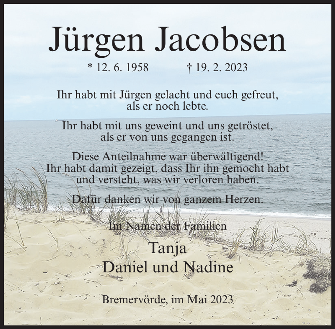 <p>Jürgen Jacobsen<br />* 12. 6. 1958</p><p>† 19. 2. 2023</p><p>Ihr habt mit Jürgen gelacht und euch gefreut,<br />als er noch lebte.<br />Ihr habt mit uns geweint und uns getröstet,<br />als er von uns gegangen ist.<br />Diese Anteilnahme war überwältigend!<br />Ihr habt damit gezeigt, dass Ihr ihn gemocht habt<br />und versteht, was wir verloren haben.<br />Dafür danken wir von ganzem Herzen.<br />Im Namen der Familien</p><p>Tanja<br />Daniel und Nadine<br />Bremervörde, im Mai 2023</p>