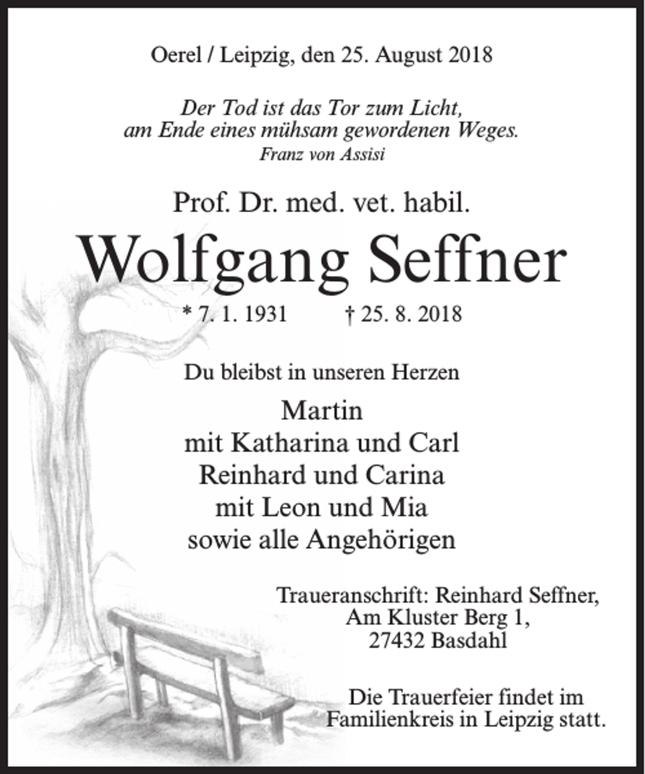 <p>Oerel / Leipzig, den 25. August 2018<br />Der Tod ist das Tor zum Licht,<br />am Ende eines mühsam gewordenen Weges.<br />Franz von Assisi</p><p>Prof. Dr. med. vet. habil.</p><p>Wolfgang Seffner<br />* 7. 1. 1931</p><p>† 25. 8. 2018</p><p>Du bleibst in unseren Herzen</p><p>Martin<br />mit Katharina und Carl<br />Reinhard und Carina<br />mit Leon und Mia<br />sowie alle Angehörigen<br />Traueranschrift: Reinhard Seffner,<br />Am Kluster Berg 1,<br />27432 Basdahl<br />Die Trauerfeier findet im<br />Familienkreis in Leipzig statt.</p>