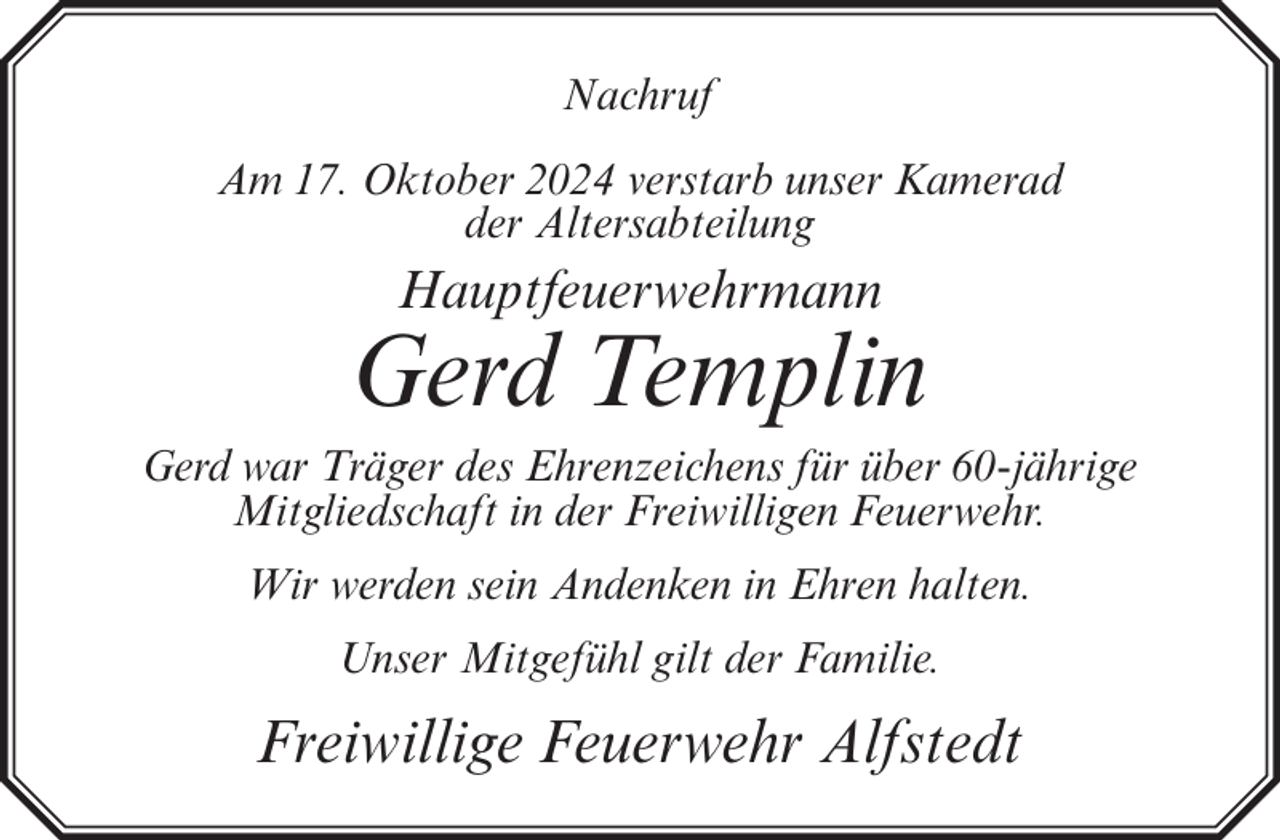 <p>Nachruf<br />Am 17. Oktober 2024 verstarb unser Kamerad<br />der Altersabteilung</p><p>Hauptfeuerwehrmann</p><p>Gerd Templin<br />Gerd war Träger des Ehrenzeichens für über 60-jährige<br />Mitgliedschaft in der Freiwilligen Feuerwehr.<br />Wir werden sein Andenken in Ehren halten.<br />Unser Mitgefühl gilt der Familie.</p><p>Freiwillige Feuerwehr Alfstedt</p>
