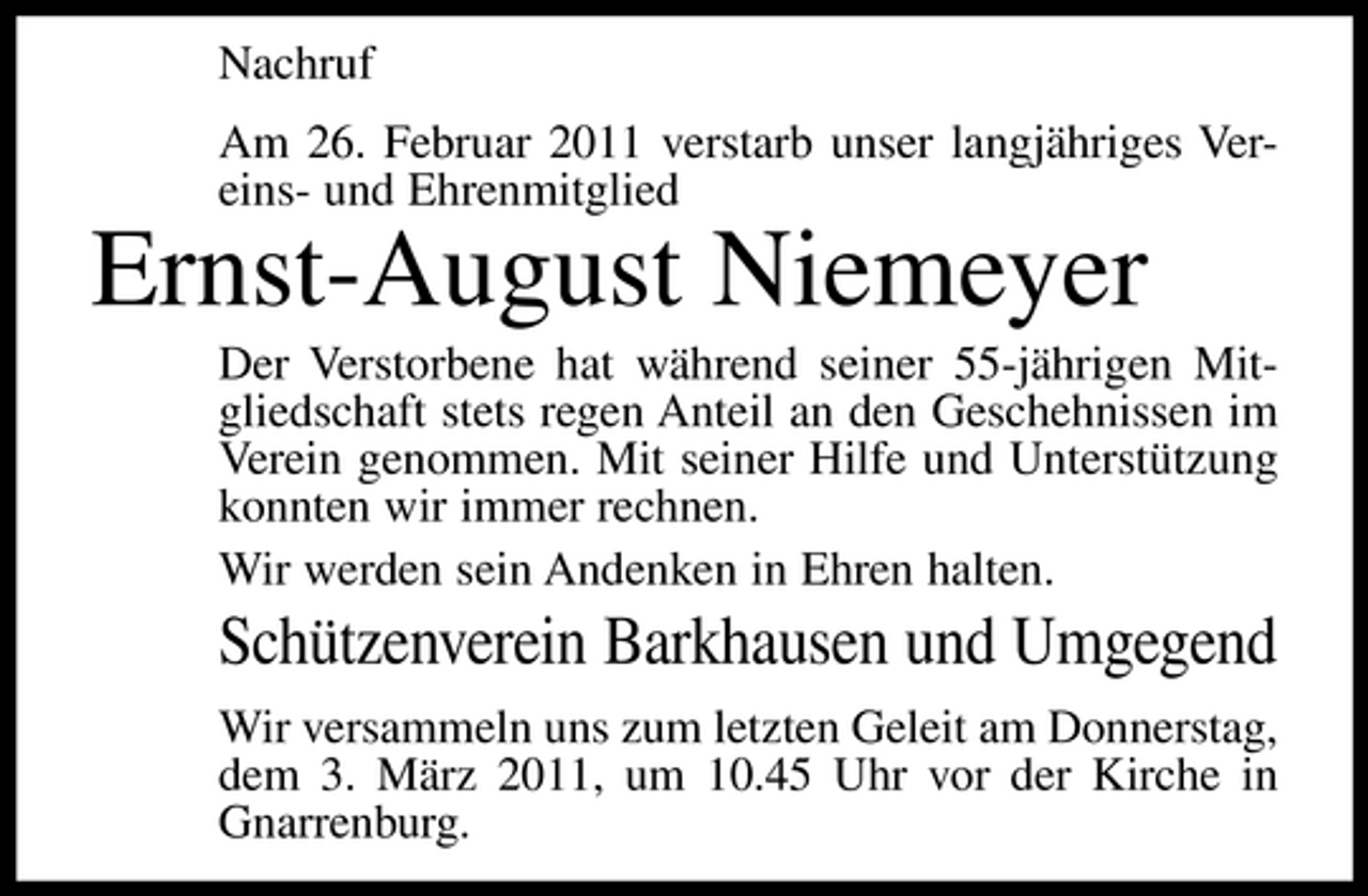 <p>Nachruf Am 26. Februar 2011 verstarb unser langjähriges Vereins- und Ehrenmitglied</p><p>Ernst-August Niemeyer<br />Der Verstorbene hat während seiner 55-jährigen Mitgliedschaft stets regen Anteil an den Geschehnissen im Verein genommen. Mit seiner Hilfe und Unterstützung konnten wir immer rechnen. Wir werden sein Andenken in Ehren halten.</p><p>Schützenverein Barkhausen und Umgegend<br />Wir versammeln uns zum letzten Geleit am Donnerstag, dem 3. März 2011, um 10.45 Uhr vor der Kirche in Gnarrenburg.</p>