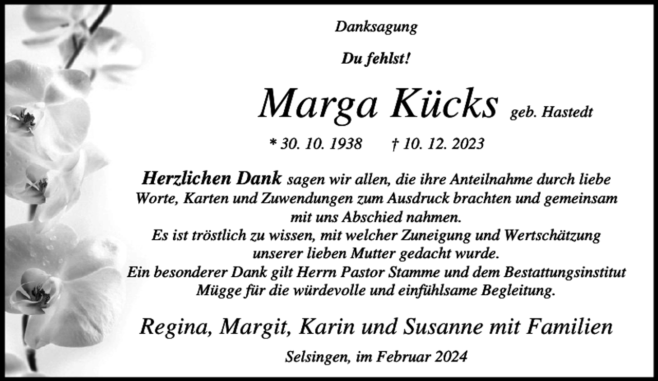<p>Danksagung<br />Du fehlst!</p><p>Marga Kücks<br />* 30. 10. 1938</p><p>geb. Hastedt</p><p>† 10. 12. 2023</p><p>Herzlichen Dank sagen wir allen, die ihre Anteilnahme durch liebe<br />Worte, Karten und Zuwendungen zum Ausdruck brachten und gemeinsam<br />mit uns Abschied nahmen.<br />Es ist tröstlich zu wissen, mit welcher Zuneigung und Wertschätzung<br />unserer lieben Mutter gedacht wurde.<br />Ein besonderer Dank gilt Herrn Pastor Stamme und dem Bestattungsinstitut<br />Mügge für die würdevolle und einfühlsame Begleitung.</p><p>Regina, Margit, Karin und Susanne mit Familien<br />Selsingen, im Februar 2024</p>
