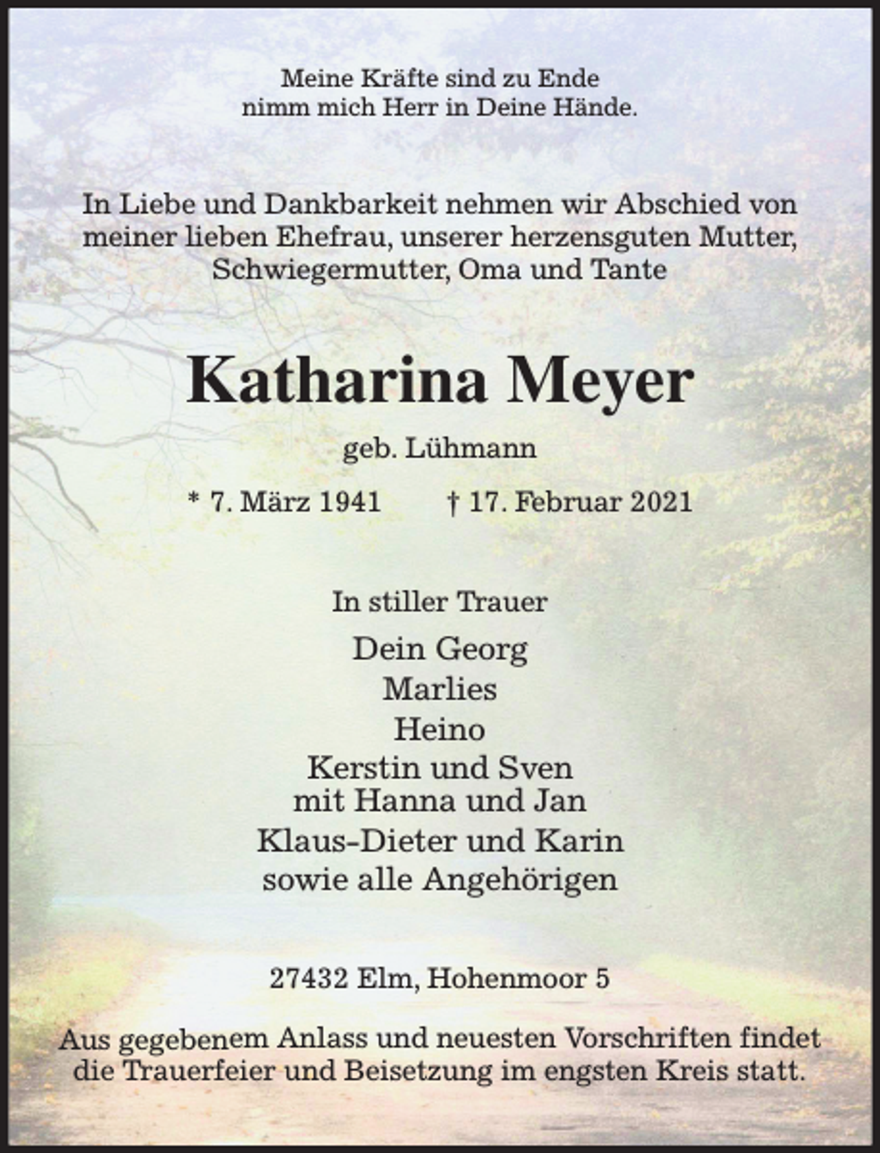<p>Meine Kräfte sind zu Ende<br />nimm mich Herr in Deine Hände.</p><p>In Liebe und Dankbarkeit nehmen wir Abschied von<br />meiner lieben Ehefrau, unserer herzensguten Mutter,<br />Schwiegermutter, Oma und Tante</p><p>Katharina Meyer<br />geb. Lühmann<br />* 7. März 1941</p><p>† 17. Februar 2021</p><p>In stiller Trauer</p><p>Dein Georg<br />Marlies<br />Heino<br />Kerstin und Sven<br />mit Hanna und Jan<br />Klaus-Dieter und Karin<br />sowie alle Angehörigen<br />27432 Elm, Hohenmoor 5<br />Aus gegebenem Anlass und neuesten Vorschriften findet<br />die Trauerfeier und Beisetzung im engsten Kreis statt.</p>