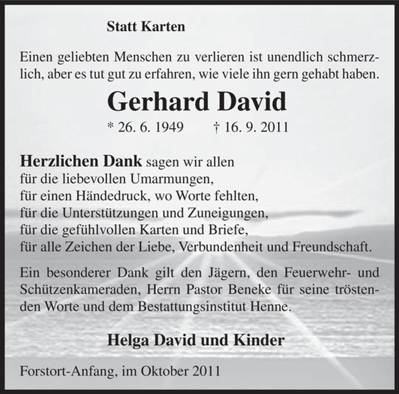 <p>Statt Karten<br />Einen geliebten Menschen zu verlieren ist unendlich schmerzlich, aber es tut gut zu erfahren, wie viele ihn gern gehabt haben.</p><p>Gerhard David<br />* 26. 6. 1949</p><p>† 16. 9. 2011</p><p>Herzlichen Dank sagen wir allen<br />für die liebevollen Umarmungen,<br />für einen Händedruck, wo Worte fehlten,<br />für die Unterstützungen und Zuneigungen,<br />für die gefühlvollen Karten und Briefe,<br />für alle Zeichen der Liebe, Verbundenheit und Freundschaft.<br />Ein besonderer Dank gilt den Jägern, den Feuerwehr- und<br />Schützenkameraden, Herrn Pastor Beneke für seine tröstenden Worte und dem Bestattungsinstitut Henne.</p><p>Helga David und Kinder<br />Forstort-Anfang, im Oktober 2011</p>