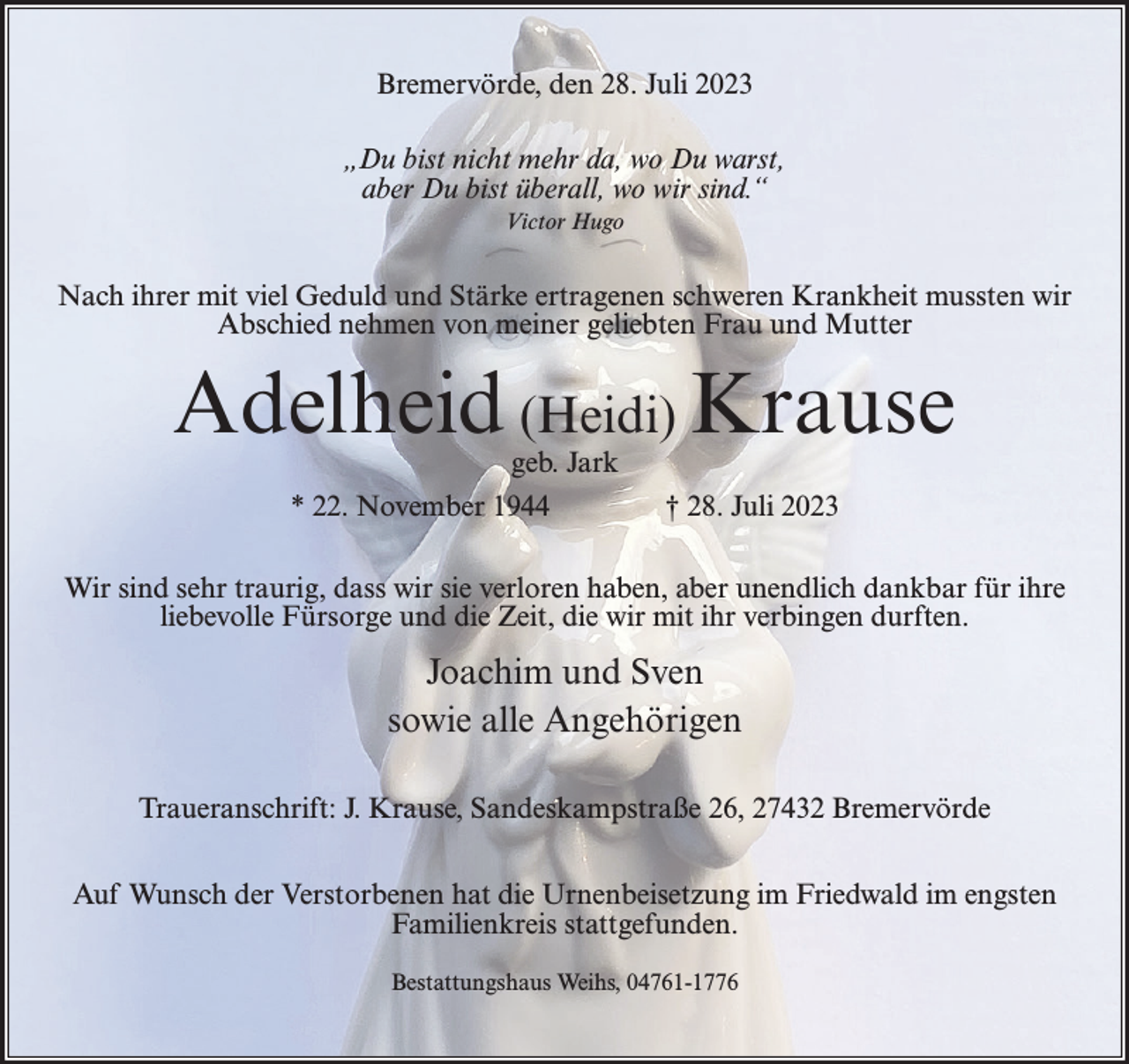 <p>Bremervörde, den 28. Juli 2023<br />„Du bist nicht mehr da, wo Du warst,<br />aber Du bist überall, wo wir sind.“<br />Victor Hugo</p><p>Nach ihrer mit viel Geduld und Stärke ertragenen schweren Krankheit mussten wir<br />Abschied nehmen von meiner geliebten Frau und Mutter</p><p>Adelheid (Heidi) Krause<br />geb. Jark<br />* 22. November 1944</p><p>† 28. Juli 2023</p><p>Wir sind sehr traurig, dass wir sie verloren haben, aber unendlich dankbar für ihre<br />liebevolle Fürsorge und die Zeit, die wir mit ihr verbingen durften.</p><p>Joachim und Sven<br />sowie alle Angehörigen<br />Traueranschrift: J. Krause, Sandeskampstraße 26, 27432 Bremervörde<br />Auf Wunsch der Verstorbenen hat die Urnenbeisetzung im Friedwald im engsten<br />Familienkreis stattgefunden.<br />Bestattungshaus Weihs, 04761-1776</p>