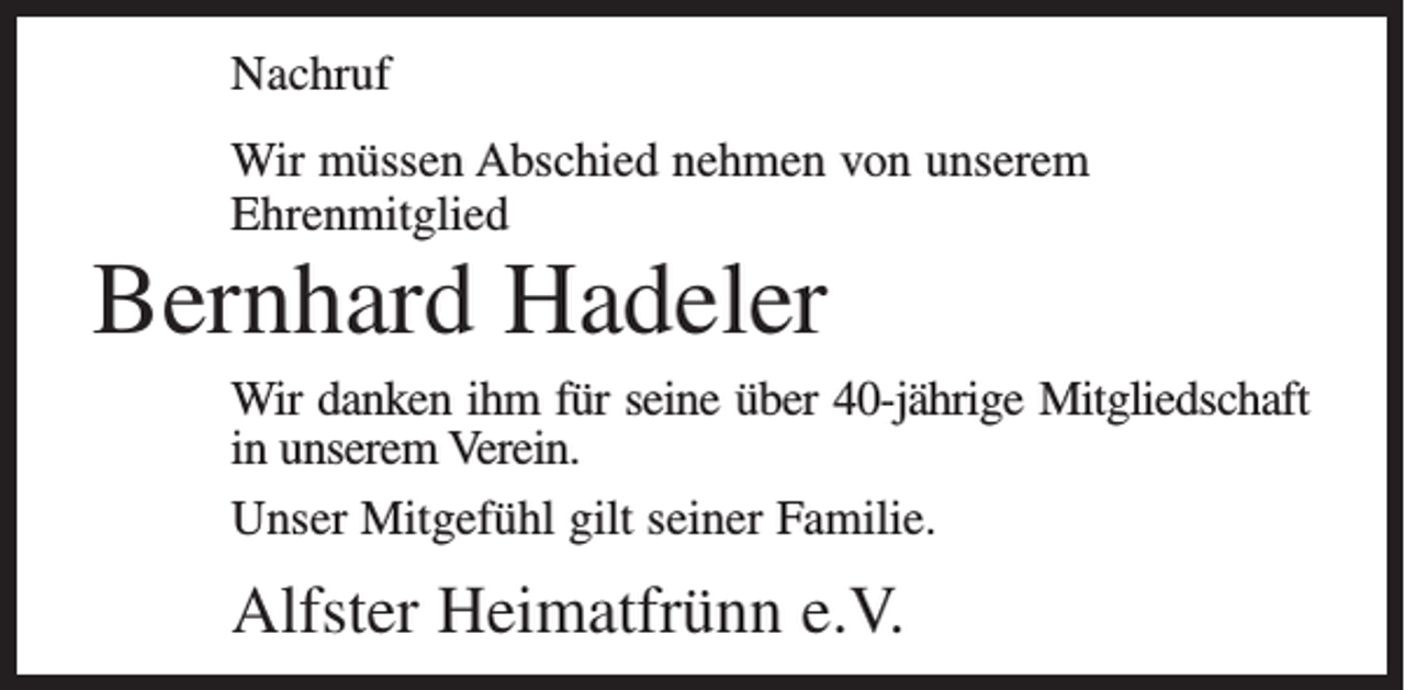 <p>Nachruf<br />Wir müssen Abschied nehmen von unserem<br />Ehrenmitglied</p><p>Bernhard Hadeler</p><p>Wir danken ihm für seine über 40-jährige Mitgliedschaft<br />in unserem Verein.<br />Unser Mitgefühl gilt seiner Familie.</p><p>Alfster Heimatfrünn e.V.</p>