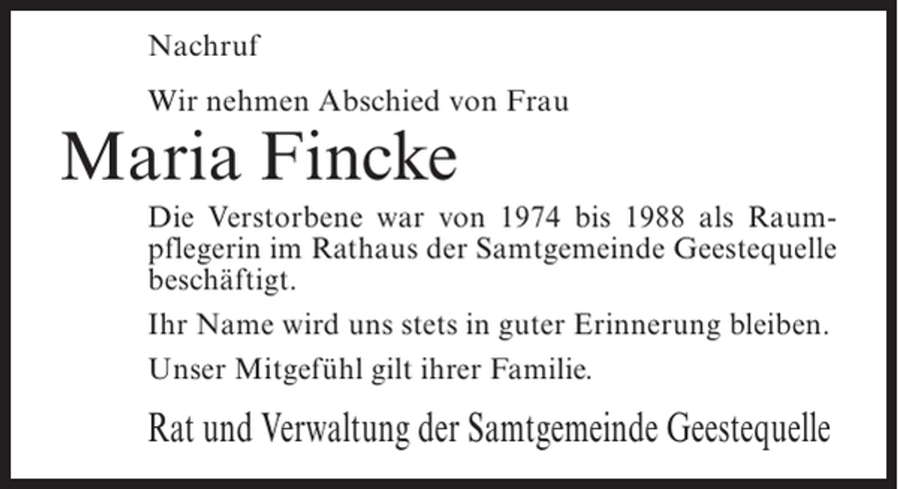 <p>Nachruf<br />Wir nehmen Abschied von Frau</p><p>Maria Fincke</p><p>Die Verstorbene war von 1974 bis 1988 als Raumpflegerin im Rathaus der Samtgemeinde Geestequelle<br />beschäftigt.<br />Ihr Name wird uns stets in guter Erinnerung bleiben.<br />Unser Mitgefühl gilt ihrer Familie.</p><p>Rat und Verwaltung der Samtgemeinde Geestequelle</p>