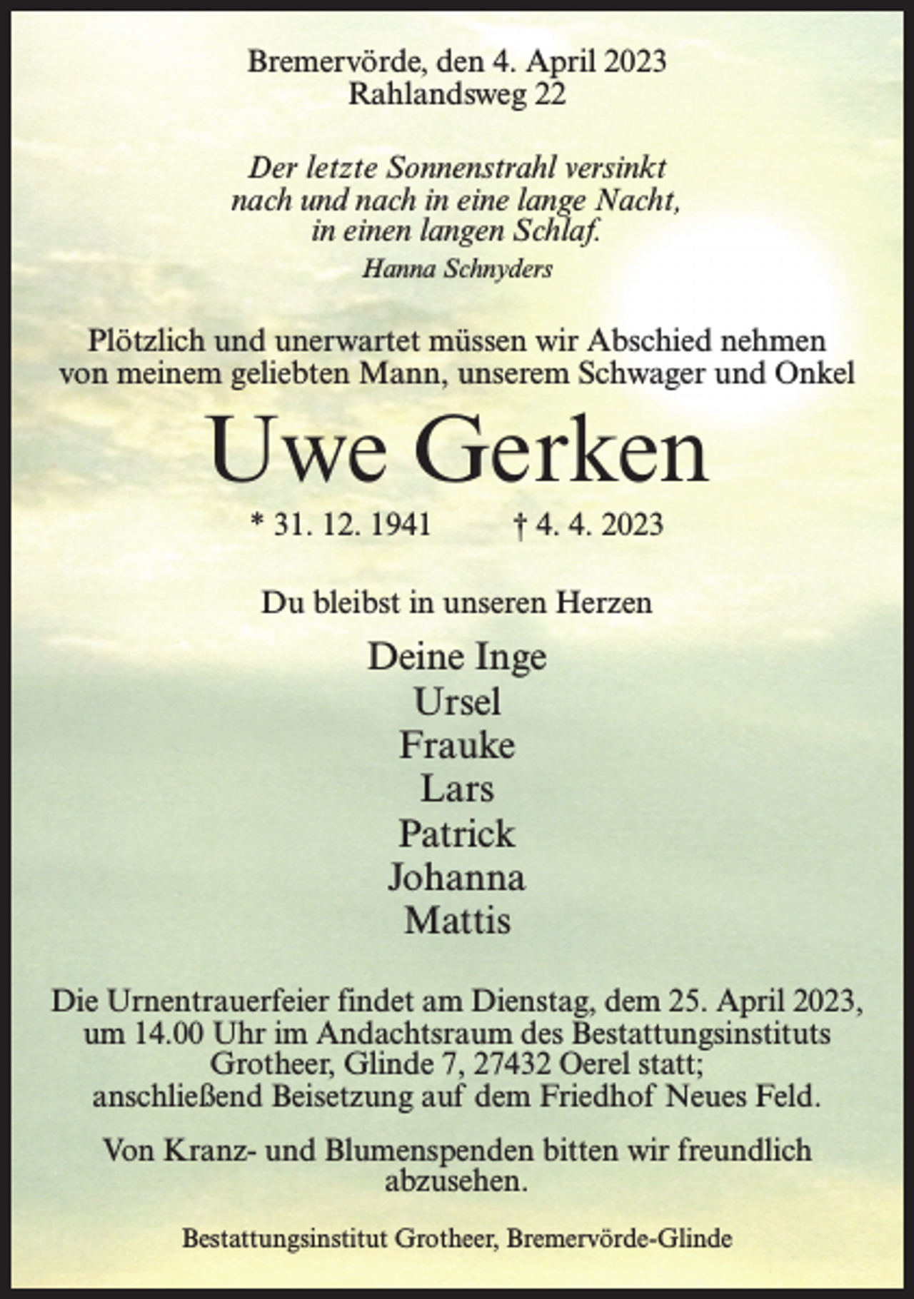 <p>Bremervörde, den 4. April 2023<br />Rahlandsweg 22<br />Der letzte Sonnenstrahl versinkt<br />nach und nach in eine lange Nacht,<br />in einen langen Schlaf.<br />Hanna Schnyders</p><p>Plötzlich und unerwartet müssen wir Abschied nehmen<br />von meinem geliebten Mann, unserem Schwager und Onkel</p><p>Uwe Gerken<br />* 31. 12. 1941 † 4. 4. 2023<br />Du bleibst in unseren Herzen</p><p>Deine Inge<br />Ursel<br />Frauke<br />Lars<br />Patrick<br />Johanna<br />Mattis<br />Die Urnentrauerfeier findet am Dienstag, dem 25. April 2023,<br />um 14.00 Uhr im Andachtsraum des Bestattungsinstituts<br />Grotheer, Glinde 7, 27432 Oerel statt;<br />anschließend Beisetzung auf dem Friedhof Neues Feld.<br />Von Kranz- und Blumenspenden bitten wir freundlich<br />abzusehen.<br />Bestattungsinstitut Grotheer, Bremervörde-Glinde</p>