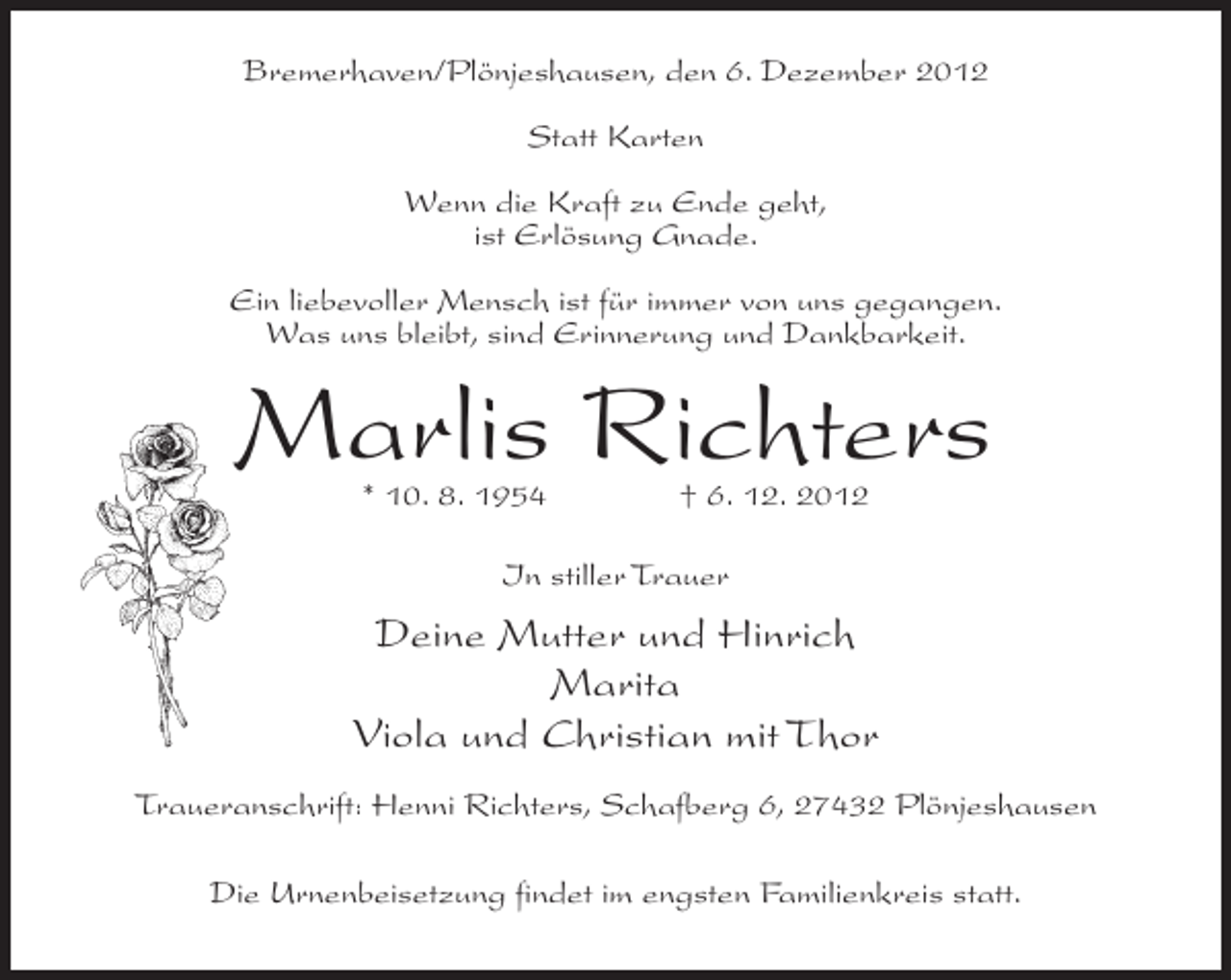 <p>Bremerhaven/Plönjeshausen, den 6. Dezember 2012<br />Statt Karten<br />Wenn die Kraft zu Ende geht,<br />ist Erlösung Gnade.<br />Ein liebevoller Mensch ist für immer von uns gegangen.<br />Was uns bleibt, sind Erinnerung und Dankbarkeit.</p><p>Marlis Richters<br />* 10. 8. 1954</p><p>† 6. 12. 2012</p><p>In stiller Trauer</p><p>Deine Mutter und Hinrich<br />Marita<br />Viola und Christian mit Thor<br />Traueranschrift: Henni Richters, Schafberg 6, 27432 Plönjeshausen<br />Die Urnenbeisetzung findet im engsten Familienkreis statt.</p>