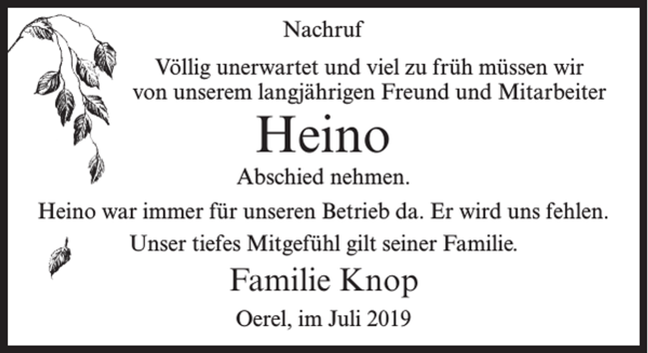 <p>Nachruf<br />Völlig unerwartet und viel zu früh müssen wir<br />von unserem langjährigen Freund und Mitarbeiter</p><p>Heino</p><p>Abschied nehmen.<br />Heino war immer für unseren Betrieb da. Er wird uns fehlen.<br />Unser tiefes Mitgefühl gilt seiner Familie.</p><p>Familie Knop<br />Oerel, im Juli 2019</p>