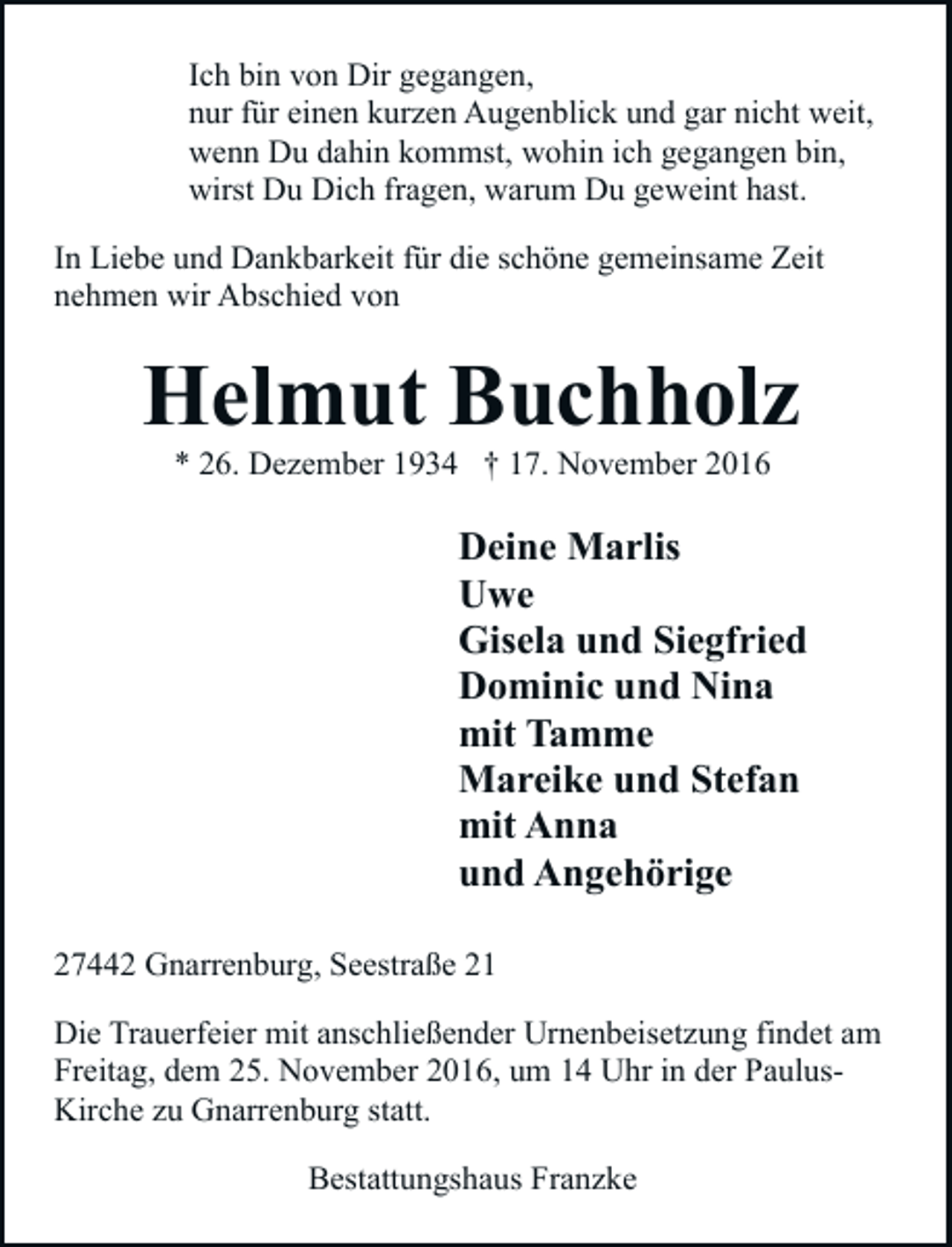 <p>Ich bin von Dir gegangen,<br />nur für einen kurzen Augenblick und gar nicht weit,<br />wenn Du dahin kommst, wohin ich gegangen bin,<br />wirst Du Dich fragen, warum Du geweint hast.<br />In Liebe und Dankbarkeit für die schöne gemeinsame Zeit<br />nehmen wir Abschied von</p><p>Helmut Buchholz<br />* 26. Dezember 1934 † 17. November 2016</p><p>Deine Marlis<br />Uwe<br />Gisela und Siegfried<br />Dominic und Nina<br />mit Tamme<br />Mareike und Stefan<br />mit Anna<br />und Angehörige<br />27442 Gnarrenburg, Seestraße 21<br />Die Trauerfeier mit anschließender Urnenbeisetzung findet am<br />Freitag, dem 25. November 2016, um 14 Uhr in der PaulusKirche zu Gnarrenburg statt.<br />Bestattungshaus Franzke</p>