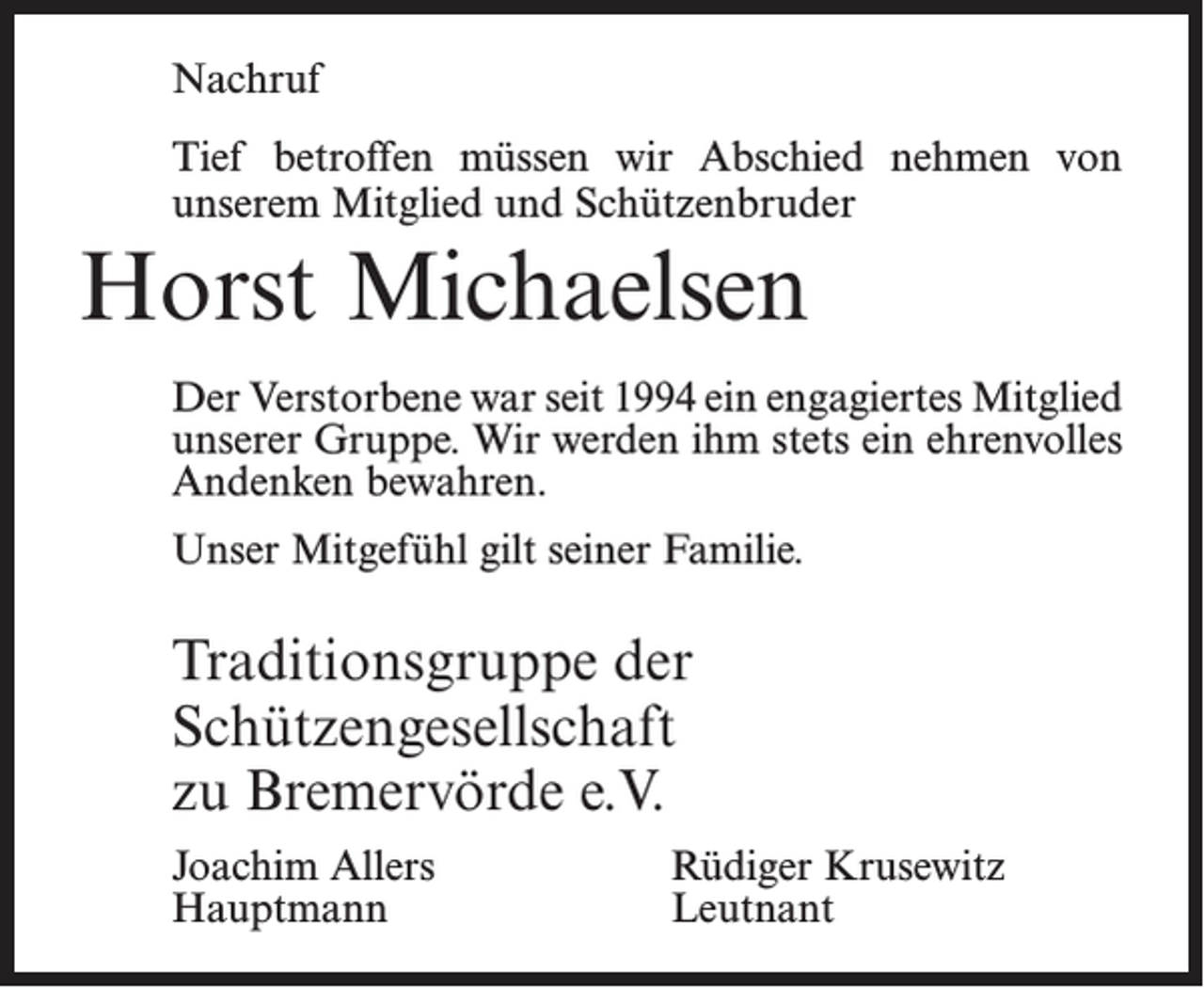 <p>Nachruf<br />Tief betroffen müssen wir Abschied nehmen von<br />­unserem Mitglied und Schützenbruder</p><p>Horst Michaelsen<br />Der Verstorbene war seit 1994 ein engagiertes Mitglied<br />unserer Gruppe. Wir werden ihm stets ein ehren­volles<br />Andenken bewahren.<br />Unser Mitgefühl gilt seiner Familie.</p><p>Traditionsgruppe der<br />Schützengesellschaft<br />zu Bremervörde e.V.<br />Joachim Allers<br />Hauptmann</p><p>Rüdiger Krusewitz<br />Leutnant</p>