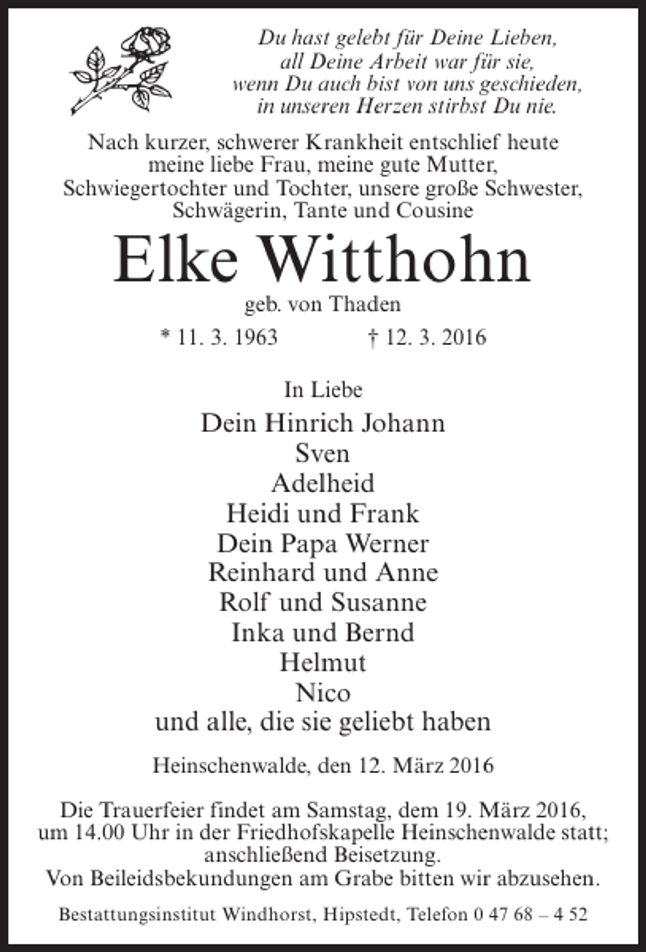 <p>Du hast gelebt für Deine Lieben,<br />all Deine Arbeit war für sie,<br />wenn Du auch bist von uns geschieden,<br />in unseren Herzen stirbst Du nie.<br />Nach kurzer, schwerer Krankheit entschlief heute<br />meine liebe Frau, meine gute Mutter,<br />Schwiegertochter und Tochter, unsere große Schwester,<br />Schwägerin, Tante und Cousine</p><p>Elke Witthohn<br />geb. von Thaden<br />* 11. 3. 1963<br />† 12. 3. 2016<br />In Liebe</p><p>Dein Hinrich Johann<br />Sven<br />Adelheid<br />Heidi und Frank<br />Dein Papa Werner<br />Reinhard und Anne<br />Rolf und Susanne<br />Inka und Bernd<br />Helmut<br />Nico<br />und alle, die sie geliebt haben<br />Heinschenwalde, den 12. März 2016<br />Die Trauerfeier findet am Samstag, dem 19. März 2016,<br />um 14.00 Uhr in der Friedhofskapelle Heinschenwalde statt;<br />anschließend Beisetzung.<br />Von Beileidsbekundungen am Grabe bitten wir abzusehen.<br />Bestattungsinstitut Windhorst, Hipstedt, Telefon 0 47 68 – 4 52</p>