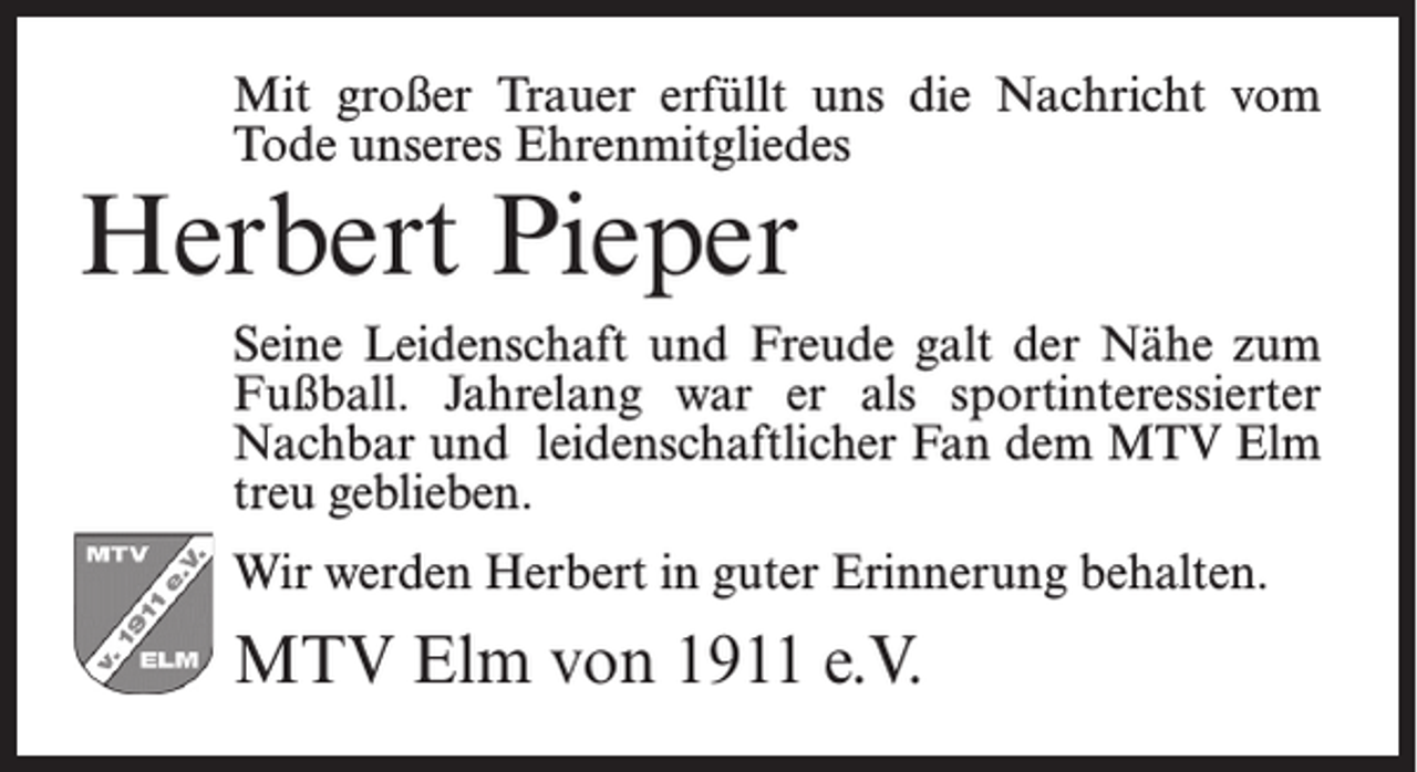 <p>Mit großer Trauer erfüllt uns die Nachricht vom<br />Tode unseres Ehrenmitgliedes</p><p>Herbert Pieper</p><p>Seine Leidenschaft und Freude galt der Nähe zum<br />Fußball. Jahrelang war er als sportinteressierter<br />Nachbar und leidenschaftlicher Fan dem MTV Elm<br />treu geblieben.<br />Wir werden Herbert in guter Erinnerung behalten.</p><p>MTV Elm von 1911 e.V.</p>
