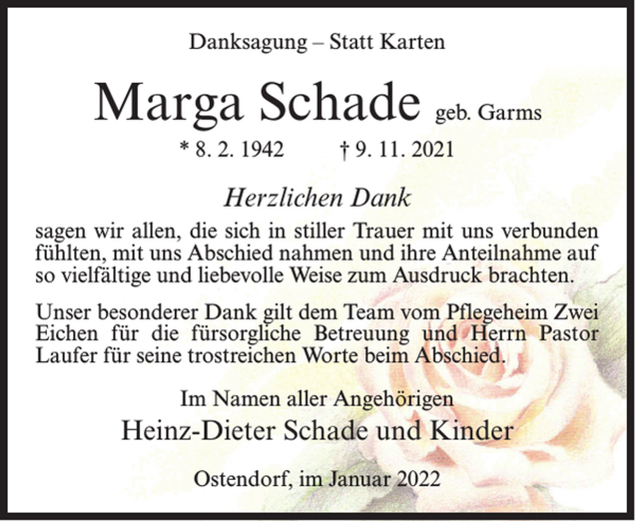 <p>Danksagung – Statt Karten</p><p>Marga Schade geb. Garms<br />* 8. 2. 1942</p><p>† 9. 11. 2021</p><p>Herzlichen Dank<br />sagen wir allen, die sich in stiller Trauer mit uns verbunden<br />fühlten, mit uns Abschied nahmen und ihre Anteilnahme auf<br />so vielfältige und liebevolle Weise zum Ausdruck brachten.<br />Unser besonderer Dank gilt dem Team vom Pflegeheim Zwei<br />Eichen für die fürsorgliche Betreuung und Herrn Pastor<br />Laufer für seine trostreichen Worte beim Abschied.<br />Im Namen aller Angehörigen</p><p>Heinz-Dieter Schade und Kinder<br />Ostendorf, im Januar 2022</p>