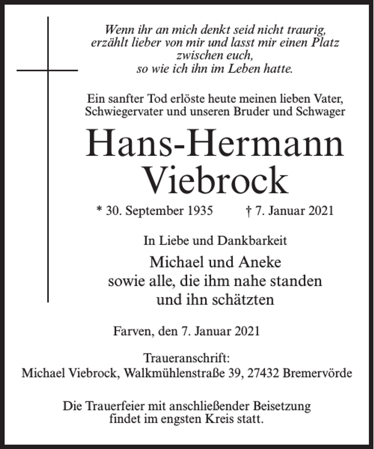 <p>Wenn ihr an mich denkt seid nicht traurig,<br />erzählt lieber von mir und lasst mir einen Platz<br />zwischen euch,<br />so wie ich ihn im Leben hatte.<br />Ein sanfter Tod erlöste heute meinen lieben Vater,<br />Schwiegervater und unseren Bruder und Schwager</p><p>Hans-Hermann<br />Viebrock<br />* 30. September 1935 † 7. Januar 2021<br />In Liebe und Dankbarkeit</p><p>Michael und Aneke<br />sowie alle, die ihm nahe standen<br />und ihn schätzten<br />Farven, den 7. Januar 2021<br />Traueranschrift:<br />Michael Viebrock, Walkmühlenstraße 39, 27432 Bremervörde<br />Die Trauerfeier mit anschließender Beisetzung<br />findet im engsten Kreis statt.</p>