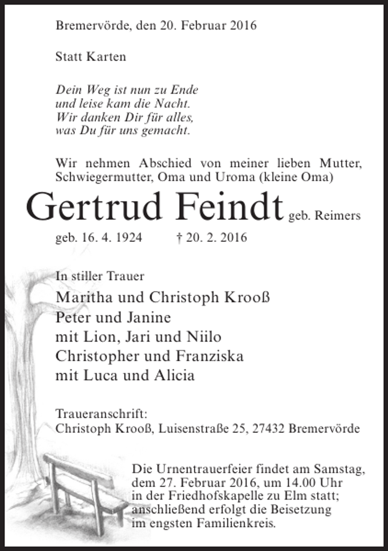 <p>Bremervörde, den 20. Februar 2016<br />Statt Karten<br />Dein Weg ist nun zu Ende<br />und leise kam die Nacht.<br />Wir danken Dir für alles,<br />was Du für uns gemacht.<br />Wir nehmen Abschied von meiner lieben Mutter,<br />Schwiegermutter, Oma und Uroma (kleine Oma)</p><p>Gertrud Feindt</p><p>geb. Reimers</p><p>geb. 16. 4. 1924 † 20. 2. 2016<br />In stiller Trauer</p><p>Maritha und Christoph Krooß<br />Peter und Janine<br />mit Lion, Jari und Niilo<br />Christopher und Franziska<br />mit Luca und Alicia<br />Traueranschrift:<br />Christoph Krooß, Luisenstraße 25, 27432 Bremervörde<br />Die Urnentrauerfeier findet am Samstag,<br />dem 27. Februar 2016, um 14.00 Uhr<br />in der Friedhofskapelle zu Elm statt;<br />anschließend erfolgt die Beisetzung<br />im engsten Familienkreis.</p>
