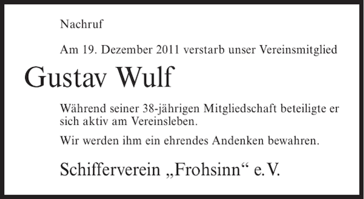 <p>Nachruf<br />Am 19. Dezember 2011 verstarb unser Vereinsmitglied</p><p>Gustav Wulf<br />Während seiner 38-jährigen Mitgliedschaft beteiligte er<br />sich aktiv am Vereinsleben.<br />Wir werden ihm ein ehrendes Andenken bewahren.</p><p>Schifferverein „Frohsinn“ e.V.</p>