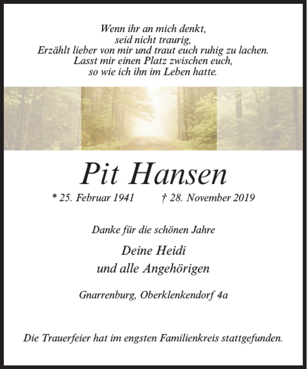 <p>Wenn ihr an mich denkt,<br />seid nicht traurig,<br />Erzählt lieber von mir und traut euch ruhig zu lachen.<br />Lasst mir einen Platz zwischen euch,<br />so wie ich ihn im Leben hatte.</p><p>Pit Hansen<br />* 25. Februar 1941 † 28. November 2019<br />Danke für die schönen Jahre</p><p>Deine Heidi<br />und alle Angehörigen<br />Gnarrenburg, Oberklenkendorf 4a</p><p>Die Trauerfeier hat im engsten Familienkreis stattgefunden.</p>
