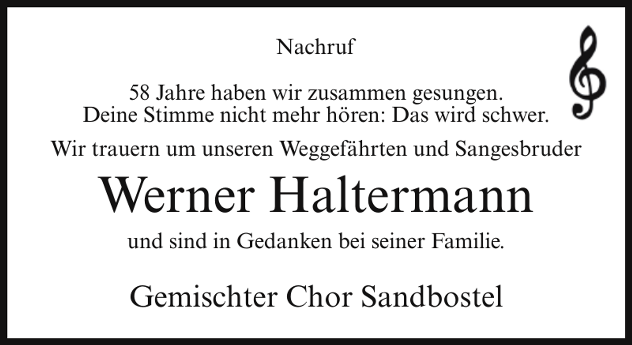 <p>Nachruf<br />58 Jahre haben wir zusammen gesungen.<br />Deine Stimme nicht mehr hören: Das wird schwer.<br />Wir trauern um unseren Weggefährten und Sangesbruder</p><p>Werner Haltermann<br />und sind in Gedanken bei seiner Familie.</p><p>Gemischter Chor Sandbostel</p>