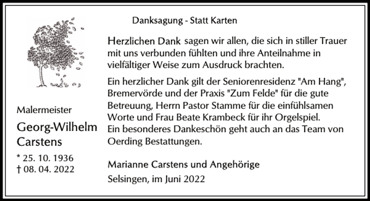 <p>sagen wir allen, die sich in stiller Trauer<br />mit uns verbunden fühlten und ihre Anteilnahme in<br />vielfältiger Weise zum Ausdruck brachten.</p><p>Malermeister</p><p>Ein herzlicher Dank gilt der Seniorenresidenz "Am Hang",<br />Bremervörde und der Praxis "Zum Felde" für die gute<br />Betreuung, Herrn Pastor Stamme für die einfühlsamen<br />Worte und Frau Beate Krambeck für ihr Orgelspiel.<br />Ein besonderes Dankeschön geht auch an das Team von<br />Oerding Bestattungen.</p><p>* 25. 10. 1936<br />† 08. 04. 2022</p><p>Selsingen, im Juni 2022</p>