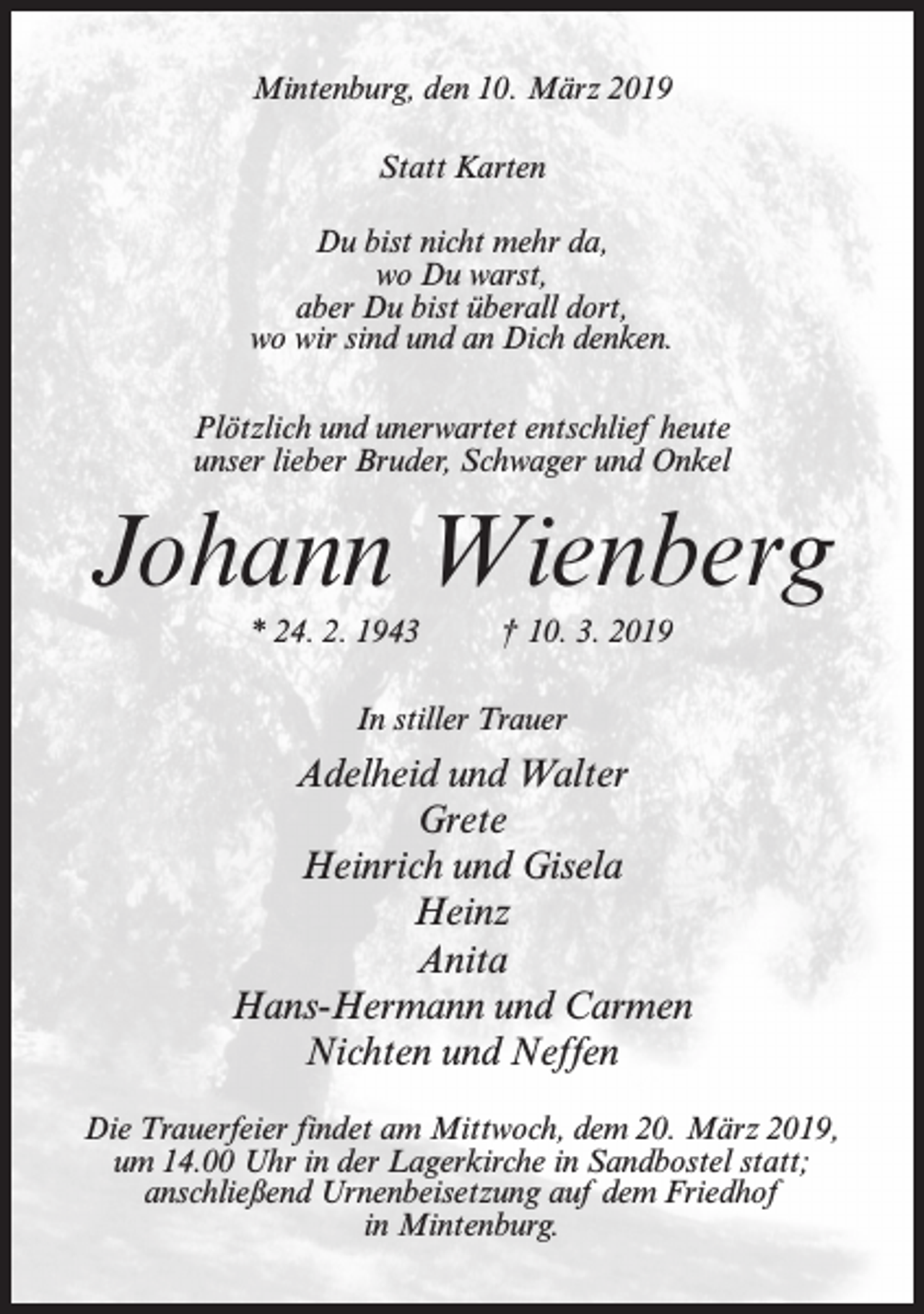 <p>Mintenburg, den 10. März 2019<br />Statt Karten<br />Du bist nicht mehr da,<br />wo Du warst,<br />aber Du bist überall dort,<br />wo wir sind und an Dich denken.<br />Plötzlich und unerwartet entschlief heute<br />unser lieber Bruder, Schwager und Onkel</p><p>Johann Wienberg<br />* 24. 2. 1943</p><p>† 10. 3. 2019</p><p>In stiller Trauer</p><p>Adelheid und Walter<br />Grete<br />Heinrich und Gisela<br />Heinz<br />Anita<br />Hans-Hermann und Carmen<br />Nichten und Neffen<br />Die Trauerfeier findet am Mittwoch, dem 20. März 2019,<br />um 14.00 Uhr in der Lagerkirche in Sandbostel statt;<br />anschließend Urnenbeisetzung auf dem Friedhof<br />in Mintenburg.</p>