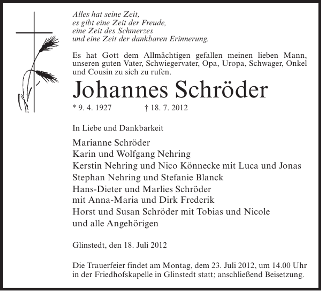 <p>Alles hat seine Zeit,<br />es gibt eine Zeit der Freude,<br />eine Zeit des Schmerzes<br />und eine Zeit der dankbaren Erinnerung.<br />Es hat Gott dem Allmächtigen gefallen meinen lieben Mann,<br />unseren guten Vater, Schwiegervater, Opa, Uropa, Schwager, Onkel<br />und Cousin zu sich zu rufen.</p><p>Johannes Schröder<br />* 9. 4. 1927</p><p>† 18. 7. 2012</p><p>In Liebe und Dankbarkeit</p><p>Marianne Schröder<br />Karin und Wolfgang Nehring<br />Kerstin Nehring und Nico Könnecke mit Luca und Jonas<br />Stephan Nehring und Stefanie Blanck<br />Hans-Dieter und Marlies Schröder<br />mit Anna-Maria und Dirk Frederik<br />Horst und Susan Schröder mit Tobias und Nicole<br />und alle Angehörigen<br />Glinstedt, den 18. Juli 2012<br />Die Trauerfeier findet am Montag, dem 23. Juli 2012, um 14.00 Uhr<br />in der Friedhofskapelle in Glinstedt statt; anschließend Beisetzung.</p>