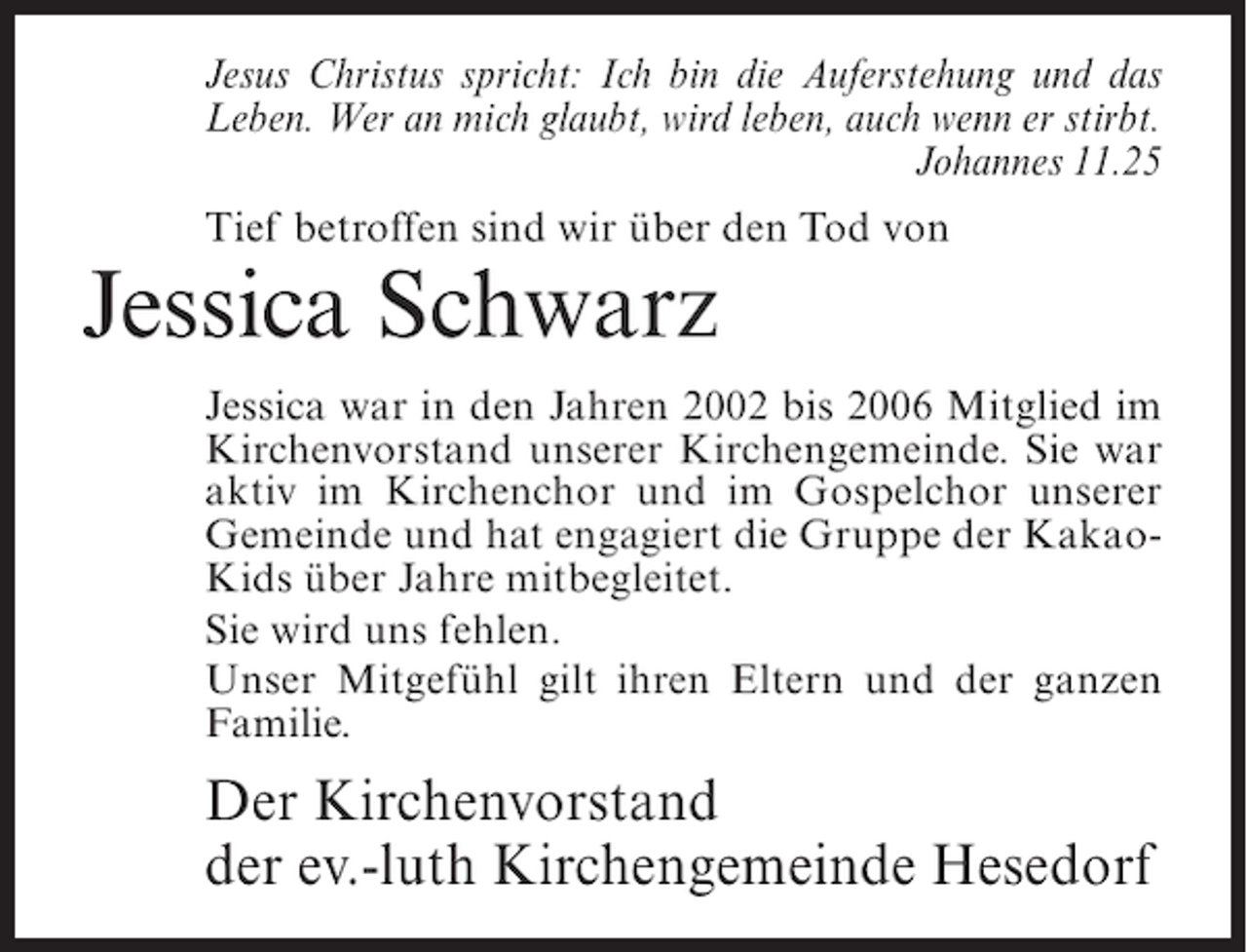 <p>Jesus Christus spricht: Ich bin die Auferstehung und das<br />Leben. Wer an mich glaubt, wird leben, auch wenn er stirbt.</p><p>Johannes 11.25<br />Tief betroffen sind wir über den Tod von</p><p>Jessica Schwarz</p><p>Jessica war in den Jahren 2002 bis 2006 Mitglied im<br />Kirchenvorstand unserer Kirchengemeinde. Sie war<br />aktiv im Kirchenchor und im Gospelchor unserer<br />Gemeinde und hat engagiert die Gruppe der KakaoKids über Jahre mitbegleitet.<br />Sie wird uns fehlen.<br />Unser Mitgefühl gilt ihren Eltern und der ganzen<br />Familie.</p><p>Der Kirchenvorstand<br />der ev.-luth Kirchengemeinde Hesedorf</p>