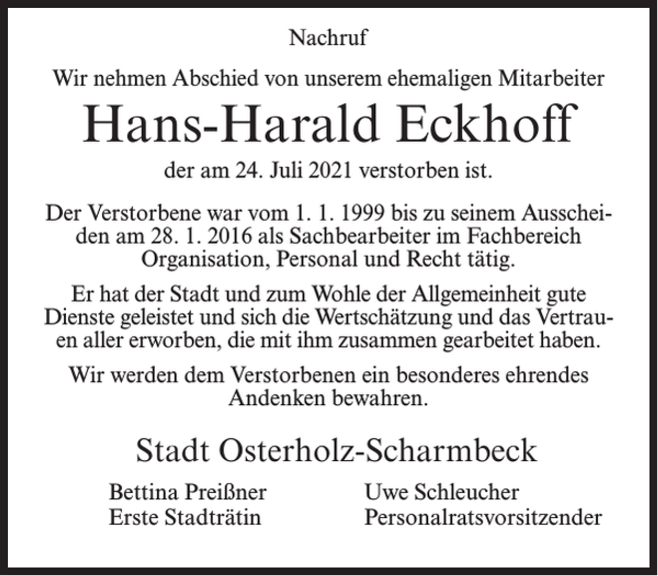 <p>Nachruf<br />Wir nehmen Abschied von unserem ehemaligen Mitarbeiter</p><p>Hans-Harald Eckhoff<br />der am 24. Juli 2021 verstorben ist.<br />Der Verstorbene war vom 1. 1. 1999 bis zu seinem Ausscheiden am 28. 1. 2016 als Sachbearbeiter im Fachbereich<br />Organisation, Personal und Recht tätig.<br />Er hat der Stadt und zum Wohle der Allgemeinheit gute<br />Dienste geleistet und sich die Wertschätzung und das Vertrauen aller erworben, die mit ihm zusammen gearbeitet haben.<br />Wir werden dem Verstorbenen ein besonderes ehrendes<br />Andenken bewahren.</p><p>Stadt Osterholz-Scharmbeck<br />Bettina Preißner<br />Erste Stadträtin</p><p>Uwe Schleucher<br />Personalratsvorsitzender</p>