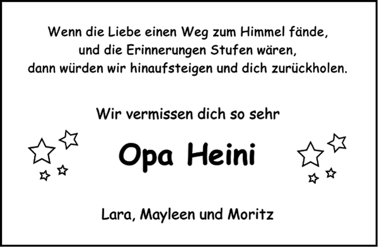 <p>Wenn die Liebe einen Weg zum Himmel fände,<br />und die Erinnerungen Stufen wären,<br />dann würden wir hinaufsteigen und dich zurückholen.</p><p>Wir vermissen dich so sehr</p><p>Opa Heini<br />Lara, Mayleen und Moritz</p>