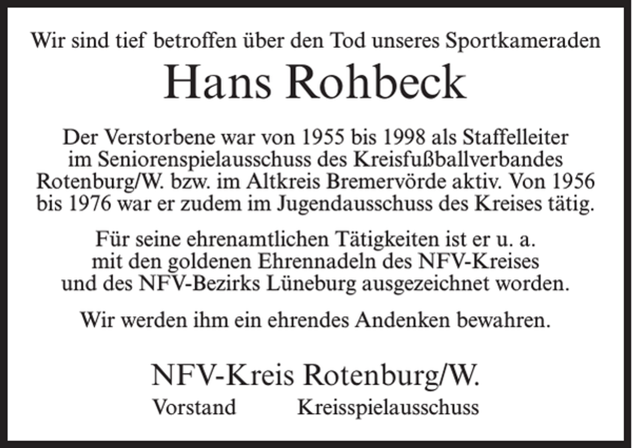 <p>Wir sind tief betroffen über den Tod unseres Sportkameraden</p><p>Hans Rohbeck<br />Der Verstorbene war von 1955 bis 1998 als Staffelleiter<br />im Seniorenspielausschuss des Kreisfußballverbandes<br />Rotenburg/W. bzw. im Altkreis Bremervörde aktiv. Von 1956<br />bis 1976 war er zudem im Jugendausschuss des Kreises tätig.<br />Für seine ehrenamtlichen Tätigkeiten ist er u. a.<br />mit den goldenen Ehrennadeln des NFV-Kreises<br />und des NFV-Bezirks Lüneburg ausgezeichnet worden.<br />Wir werden ihm ein ehrendes Andenken bewahren.</p><p>NFV-Kreis Rotenburg/W.<br />Vorstand</p><p>Kreisspielausschuss</p>