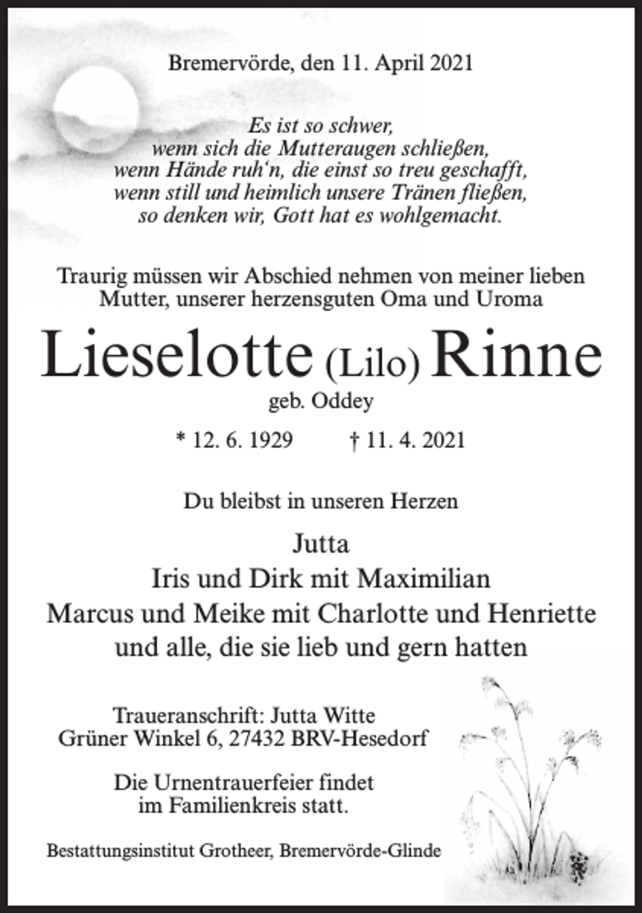 <p>Bremervörde, den 11. April 2021<br />Es ist so schwer,<br />wenn sich die Mutteraugen schließen,<br />wenn Hände ruh‘n, die einst so treu geschafft,<br />wenn still und heimlich unsere Tränen fließen,<br />so denken wir, Gott hat es wohlgemacht.<br />Traurig müssen wir Abschied nehmen von meiner lieben<br />Mutter, unserer herzensguten Oma und Uroma</p><p>Lieselotte (Lilo) Rinne<br />geb. Oddey</p><p>* 12. 6. 1929</p><p>† 11. 4. 2021</p><p>Du bleibst in unseren Herzen</p><p>Jutta<br />Iris und Dirk mit Maximilian<br />Marcus und Meike mit Charlotte und Henriette<br />und alle, die sie lieb und gern hatten<br />Traueranschrift: Jutta Witte<br />Grüner Winkel 6, 27432 BRV-Hesedorf<br />Die Urnentrauerfeier findet<br />im Familienkreis statt.<br />Bestattungsinstitut Grotheer, Bremervörde-Glinde</p>
