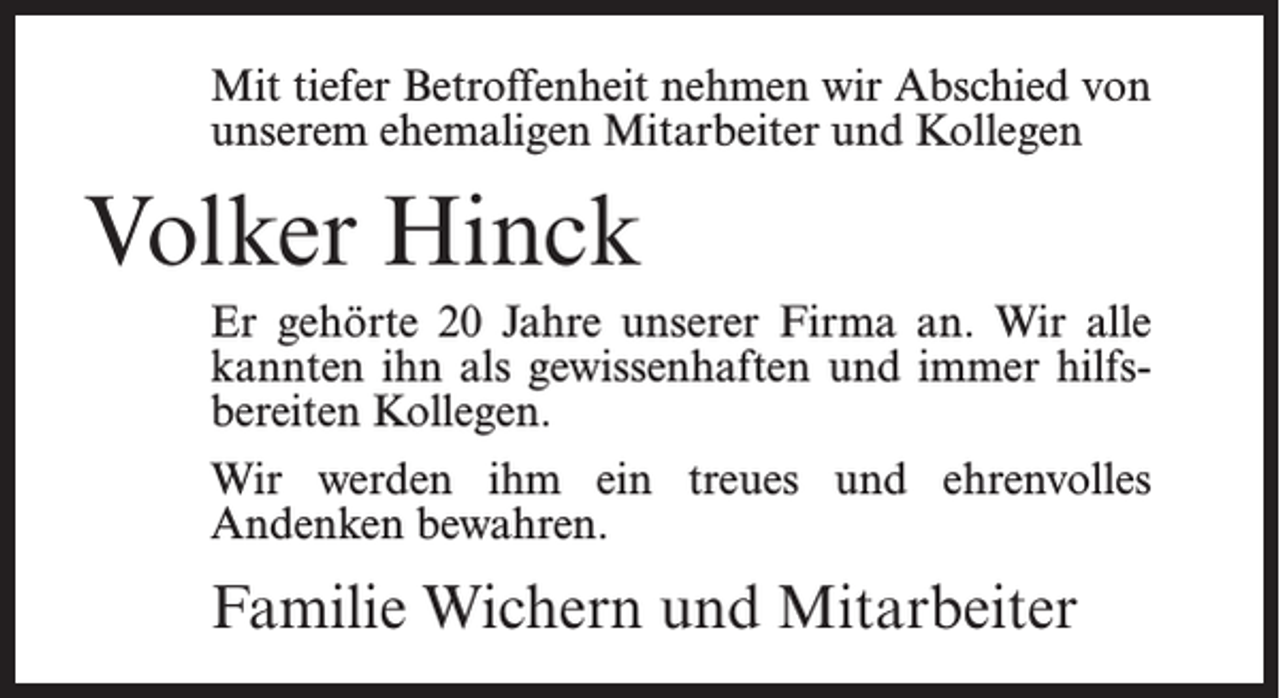 <p>Mit tiefer Betroffenheit nehmen wir Abschied von<br />unserem ehemaligen Mitarbeiter und Kollegen</p><p>Volker Hinck<br />Er gehörte 20 Jahre unserer Firma an. Wir alle<br />kannten ihn als gewissenhaften und immer hilfsbereiten Kollegen.<br />Wir werden ihm ein treues und ehrenvolles<br />Andenken bewahren.</p><p>Familie Wichern und Mitarbeiter</p>