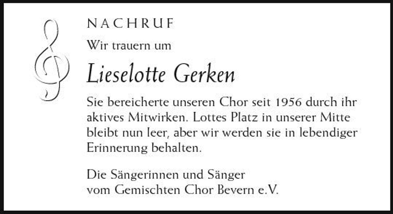 <p>ł</p><p>NACHRUF Wir trauern um</p><p>Lieselotte Gerken<br />Sie bereicherte unseren Chor seit 1956 durch ihr aktives Mitwirken. Lottes Platz in unserer Mitte bleibt nun leer, aber wir werden sie in lebendiger Erinnerung behalten. Die Sängerinnen und Sänger vom Gemischten Chor Bevern e.V.</p>