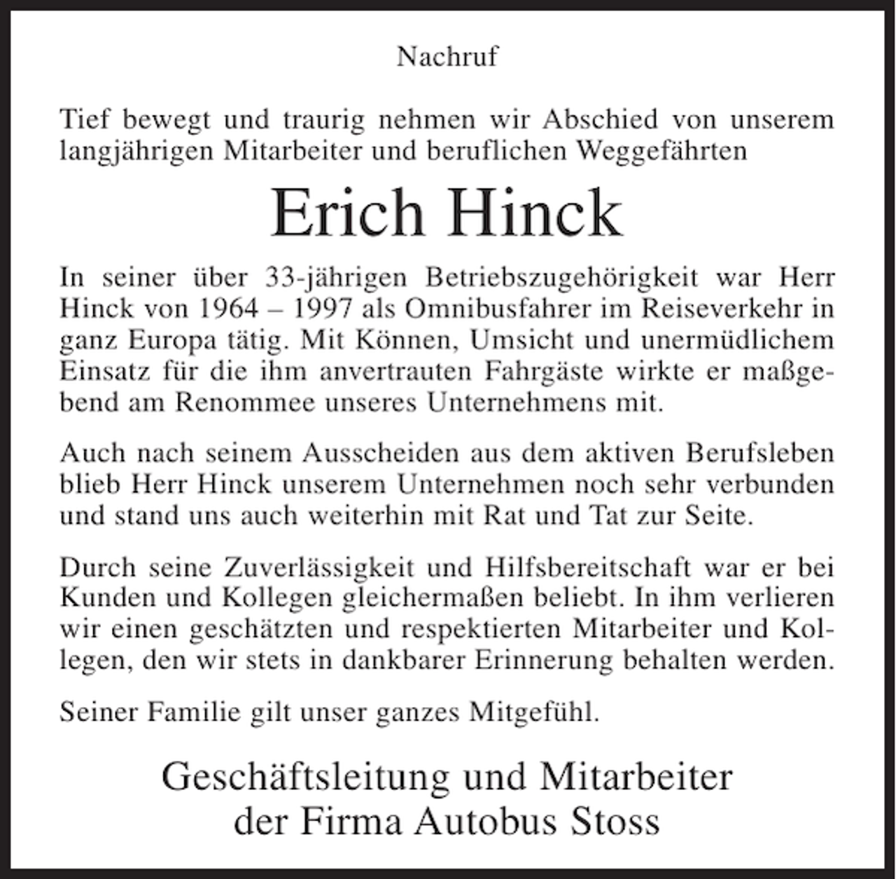 <p>Nachruf<br />Tief bewegt und traurig nehmen wir Abschied von unserem<br />langjährigen Mitarbeiter und beruflichen Weggefährten</p><p>Erich Hinck<br />In seiner über 33-jährigen Betriebszugehörigkeit war Herr<br />Hinck von 1964 – 1997 als Omnibusfahrer im Reiseverkehr in<br />ganz Europa tätig. Mit Können, Umsicht und unermüdlichem<br />Einsatz für die ihm anvertrauten Fahrgäste wirkte er maßgebend am Renommee unseres Unternehmens mit.<br />Auch nach seinem Ausscheiden aus dem aktiven Berufsleben<br />blieb Herr Hinck unserem Unternehmen noch sehr verbunden<br />und stand uns auch weiterhin mit Rat und Tat zur Seite.<br />Durch seine Zuverlässigkeit und Hilfsbereitschaft war er bei<br />Kunden und Kollegen gleichermaßen beliebt. In ihm verlieren<br />wir einen geschätzten und respektierten Mitarbeiter und Kollegen, den wir stets in dankbarer Erinnerung behalten werden.<br />Seiner Familie gilt unser ganzes Mitgefühl.</p><p>Geschäftsleitung und Mitarbeiter<br />der Firma Autobus Stoss</p>