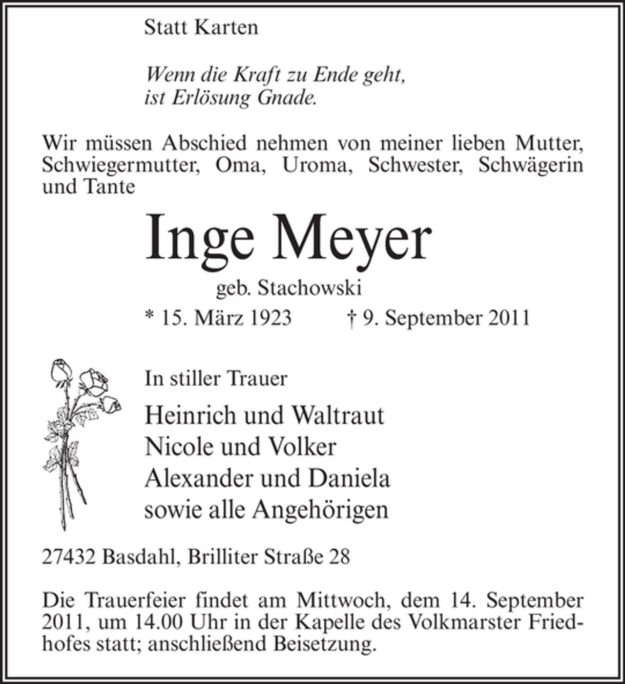 <p>Statt Karten<br />Wenn die Kraft zu Ende geht,<br />ist Erlösung Gnade.<br />Wir müssen Abschied nehmen von meiner lieben Mutter,<br />Schwiegermutter, Oma, Uroma, Schwester, Schwägerin<br />und Tante</p><p>Inge Meyer<br />geb. Stachowski<br />* 15. März 1923<br />† 9. September 2011<br />In stiller Trauer</p><p>Heinrich und Waltraut<br />Nicole und Volker<br />Alexander und Daniela<br />sowie alle Angehörigen<br />27432 Basdahl, Brilliter Straße 28<br />Die Trauerfeier findet am Mittwoch, dem 14. September<br />2011, um 14.00 Uhr in der Kapelle des Volkmarster Friedhofes statt; anschließend Beisetzung.</p>