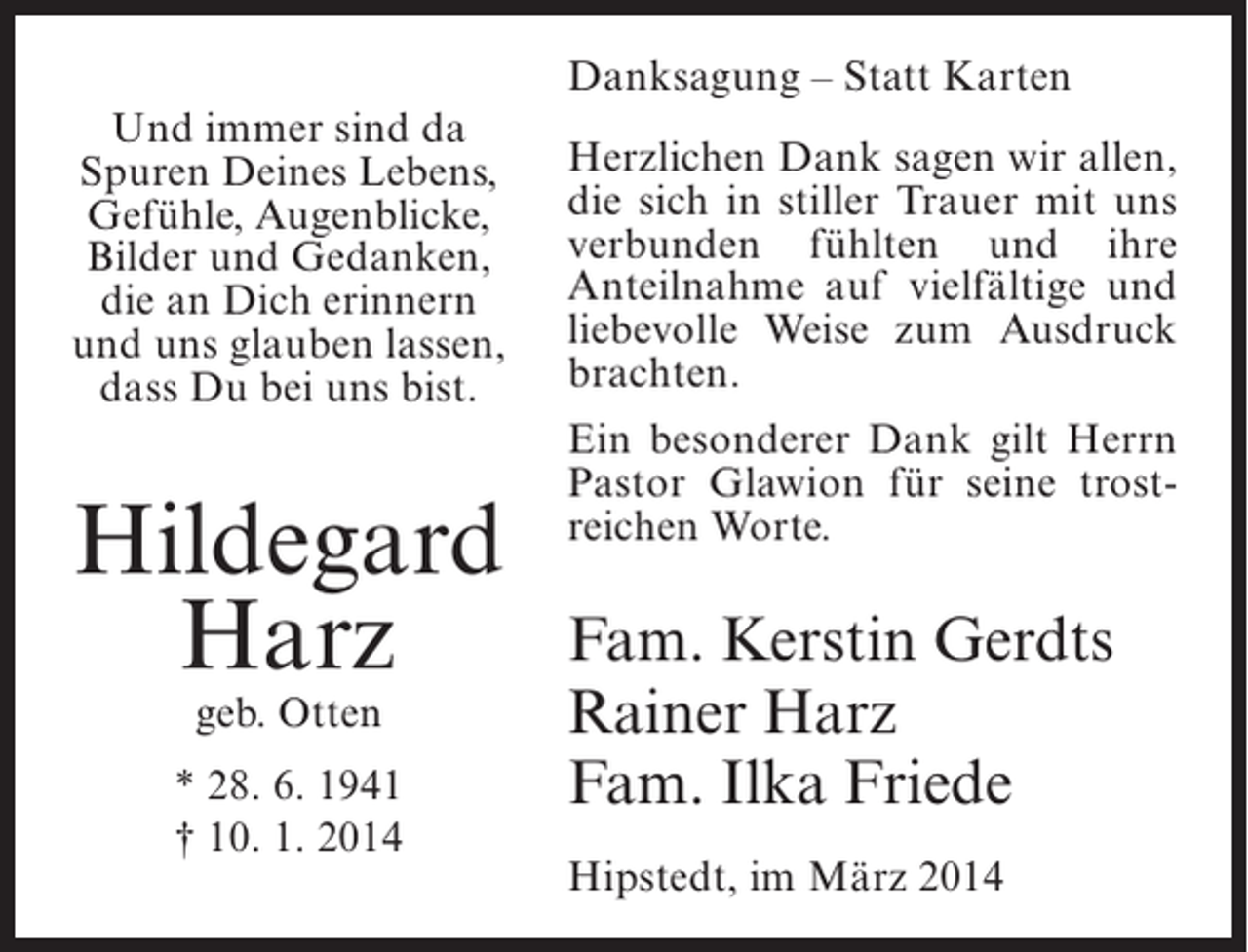 <p>Danksagung – Statt Karten<br />Und immer sind da<br />Spuren Deines Lebens,<br />Gefühle, Augenblicke,<br />Bilder und Gedanken,<br />die an Dich erinnern<br />und uns glauben lassen,<br />dass Du bei uns bist.</p><p>Hildegard<br />Harz<br />geb. Otten</p><p>* 28. 6. 1941<br />† 10. 1. 2014</p><p>Herzlichen Dank sagen wir allen,<br />die sich in stiller Trauer mit uns<br />verbunden fühlten und ihre<br />Anteilnahme auf vielfältige und<br />liebevolle Weise zum Ausdruck<br />brachten.<br />Ein besonderer Dank gilt Herrn<br />Pastor Glawion für seine trostreichen Worte.</p><p>Fam. Kerstin Gerdts<br />Rainer Harz<br />Fam. Ilka Friede<br />Hipstedt, im März 2014</p>