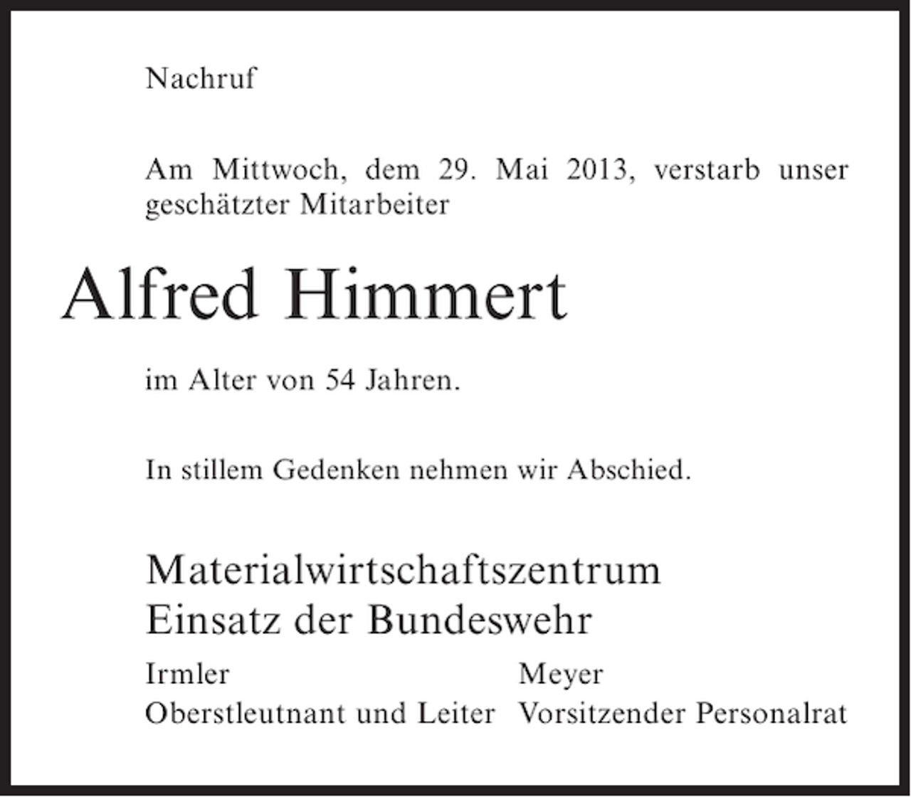 <p>Nachruf<br />Am Mittwoch, dem 29. Mai 2013, verstarb unser<br />geschätzter Mitarbeiter</p><p>Alfred Himmert<br />im Alter von 54 Jahren.<br />In stillem Gedenken nehmen wir Abschied.</p><p>Materialwirtschaftszentrum<br />Einsatz der Bundeswehr<br />Irmler<br />Meyer<br />Oberstleutnant und Leiter Vorsitzender Personalrat</p>