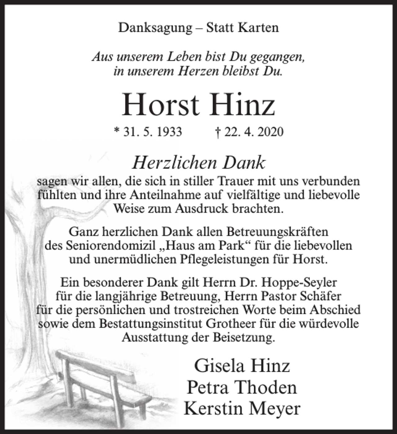 <p>Danksagung – Statt Karten<br />Aus unserem Leben bist Du gegangen,<br />in unserem Herzen bleibst Du.</p><p>Horst Hinz<br />* 31. 5. 1933</p><p>† 22. 4. 2020</p><p>Herzlichen Dank<br />sagen wir allen, die sich in stiller Trauer mit uns verbunden<br />fühlten und ihre Anteilnahme auf vielfältige und liebevolle<br />Weise zum Ausdruck brachten.<br />Ganz herzlichen Dank allen Betreuungskräften<br />des Seniorendomizil „Haus am Park“ für die liebevollen<br />und unermüdlichen Pflegeleistungen für Horst.<br />Ein besonderer Dank gilt Herrn Dr. Hoppe-Seyler<br />für die langjährige Betreuung, Herrn Pastor Schäfer<br />für die persönlichen und trostreichen Worte beim Abschied<br />sowie dem Bestattungsinstitut Grotheer für die würdevolle<br />Ausstattung der Beisetzung.</p><p>Gisela Hinz<br />Petra Thoden<br />Kerstin Meyer</p>