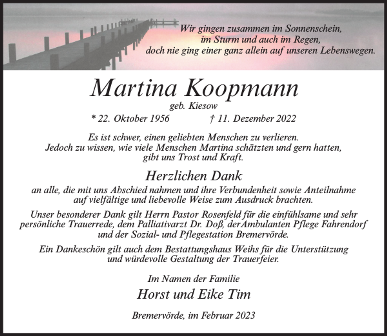 <p>Wir gingen zusammen im Sonnenschein,<br />im Sturm und auch im Regen,<br />doch nie ging einer ganz allein auf unseren Lebenswegen.</p><p>Martina Koopmann<br />geb. Kiesow<br />* 22. Oktober 1956<br />† 11. Dezember 2022</p><p>Es ist schwer, einen geliebten Menschen zu verlieren.<br />Jedoch zu wissen, wie viele Menschen Martina schätzten und gern hatten,<br />gibt uns Trost und Kraft.</p><p>Herzlichen Dank<br />an alle, die mit uns Abschied nahmen und ihre Verbundenheit sowie Anteilnahme<br />auf vielfältige und liebevolle Weise zum Ausdruck brachten.<br />Unser besonderer Dank gilt Herrn Pastor Rosenfeld für die einfühlsame und sehr<br />persönliche Trauerrede, dem Palliativarzt Dr. Doß, derAmbulanten Pflege Fahrendorf<br />und der Sozial- und Pflegestation Bremervörde.<br />Ein Dankeschön gilt auch dem Bestattungshaus Weihs für die Unterstützung<br />und würdevolle Gestaltung der Trauerfeier.<br />Im Namen der Familie</p><p>Horst und Eike Tim<br />Bremervörde, im Februar 2023</p>